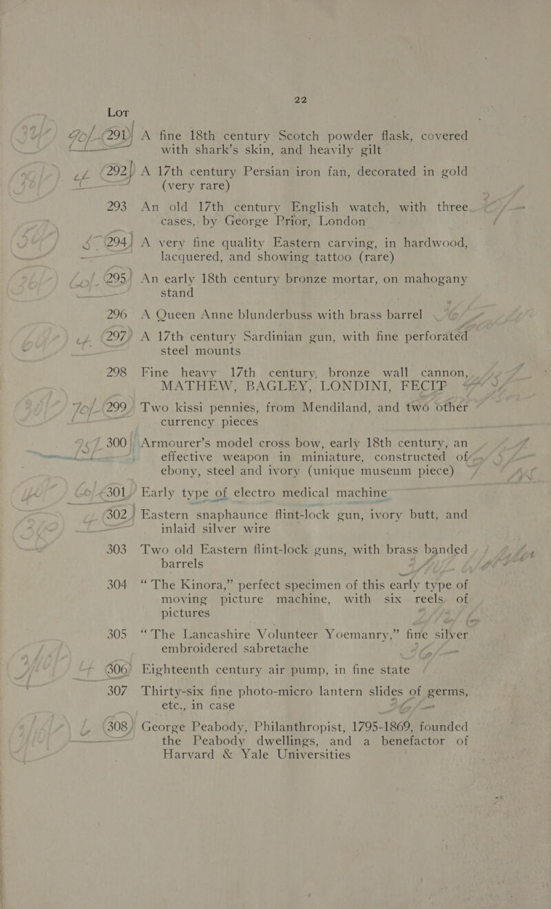 304 305 307 22 A fine 18th century Scotch powder flask, covered with shark’s skin, and heavily gilt A 17th century Persian iron fan, decorated in gold (very rare) old 17th century English watch, with three cases, by George Prior, London An lacquered, and showing tattoo (rare) An early 18th century bronze mortar, on mahogany stand A Queen Anne blunderbuss with brass barrel A 17th century Sardinian gun, with fine perforated steel mounts Fine heavy 17th century,. bronze wall cannon, MATHEW, BAGLEY, LONDINI, FECIP Two kissi pennies, from Mendiland, and two other currency pieces effective weapon in miniature, constructed of ebony, steel and ivory (unique museum piece) Early type of electro medical machine inlaid silver wire Two old Eastern flint-lock guns, with brass banded barrels “The Kinora,” perfect specimen of this early type of moving picture machine, with six reels, of pictures “The Lancashire Volunteer Yoemanry,” fire silver embroidered sabretache Eighteenth century air pump, in fine state Thirty-six fine photo-micro lantern slides of BEES etc., in case - George Peabody, Philanthropist, 1795-1860, founded the Peabody dwellings, and a benefactor of Harvard &amp; Yale Universities