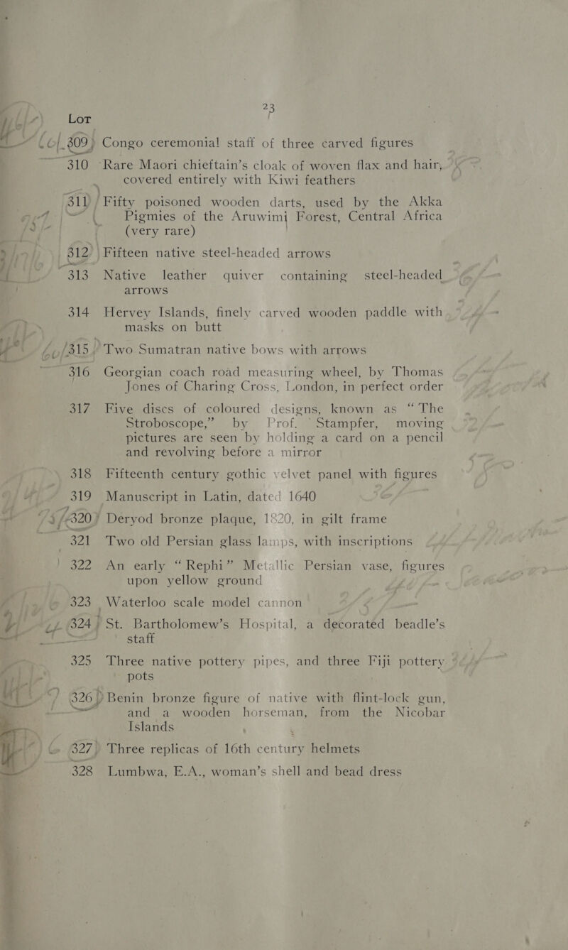 I bi) Lot —— £0/_309) Congo ceremonia! staff of three carved figures 310 ‘Rare Maori chieftain’s cloak of woven flax and hair, covered entirely with Kiwi feathers 311 | Fifty poisoned wooden darts, used by the Akka eal aI Pigmies of the Aruwimi Forest, Central Africa of a (very rare) > / 312, | Fifteen native steel-headed arrows ' ope , id. a 313 Native leather quiver containing steel-headed . arrows 314 Hervey Islands, finely carved wooden paddle with ; masks on butt a . r ; rN e . A ‘p (315 Two Sumatran native bows with arrows < o- ' | 316 Georgian coach road measuring wheel, by Thomas Jones of Charing Cross, London, in perfect order 317 Five discs of coloured designs, known as “ The Stroboscope, by Prof. “Stampfer, moving pictures are seen by holding a card on a pencil and revolving before a mirror 318 Fifteenth century gothic velvet panel with figures Wf 319 Manuscript in Latin, date’ 1640 5/320 } Deryod bronze plaque, 1°20, in gilt frame 321 ‘Two old Persian glass lainps, with inscriptions ezceerin early , Rephir oMetallic Persian) vase,’ figures upon yellow ground 323 Waterloo scale model cannon y ef 824) St. Bartholomew’s Hospital, a decorated beadle’s = = staff 325 Three native pottery pipes, and three Fiji pottery pots */ 326) Benin bronze figure of native with flint-lock gun, —— and a wooden horseman, from the Nicobar Islands ~ 7) G. 627) Three replicas of 16th century helmets  328 Lumbwa, E.A., woman’s shell and bead dress are ag