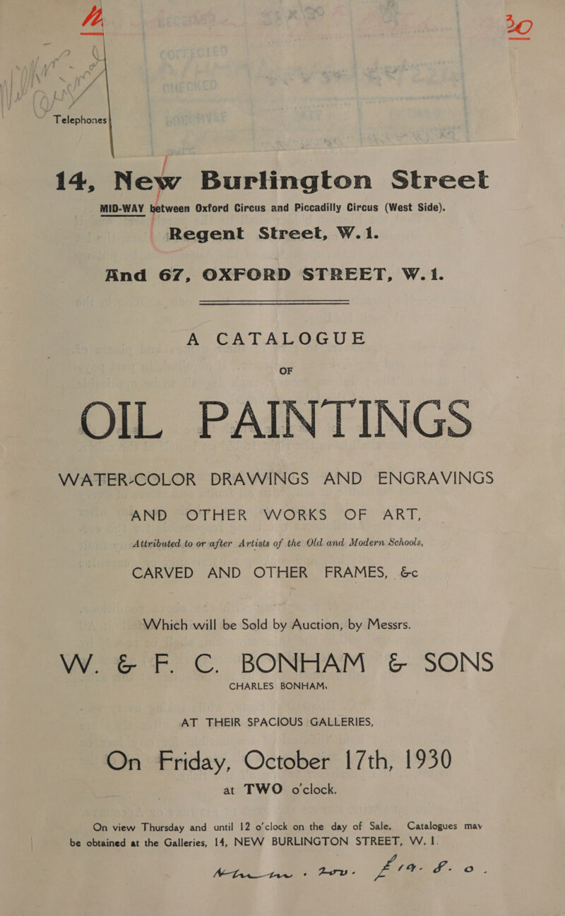   Telephones ; 14, New Burlington Street MID-WAY between Oxford Circus and Piccadilly Circus (West Side). Regent Street, W.1. And 67, OXFORD STREET, W.1. A CATALOGUE OIL PAINTINGS WATER-COLOR DRAWINGS AND ENGRAVINGS aeeeeo Tite kh VWORKS “OF ART, Attributed to or after Artisis of the Old and Modern Schools, CARVED AND OTHER FRAMES, &amp;c Which will be Sold by Auction, by Messrs. W. &amp; F. C. BONHAM &amp; SONS CHARLES BONHAM, AT THEIR SPACIOUS GALLERIES, On Friday, October 1[7th, 1930 at TWO oclock. On view Thursday and until 12 o’clock on the day of Sale. Catalogues may be obtained at the Galleries, 14, NEVW BURLINGTON STREET, W. 1.