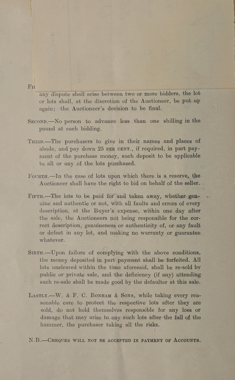 Fn any dispute shall arise between two or more bidders, the lot or lots shall, at the discretion of the Auctioneer, be put up again; the Auctioneer’s decision to be final. Srconp.—No person to advance less than one shilling in the pound at each bidding. TurrpD.—The purchasers to give in their names and places of abode, and pay down 25 PER CENT., if required, in part pay- ment of the purchase money, such deposit to be applicable to all or any of the lots purchased. lourtu.—In the case of lots upon which there is a reserve, the Auctioneer shall have the right to bid on behalf of the seller. Firty.—The lots to be paid for and taken away, whether. gen- uine and authentic or not, with all faults and errors of every description, at the Buyer’s expense, within one day after the sale, the Auctioneers not being responsible for the cor- rect description, genuineness or authenticity of, or any fault or defect in any lot, and making no warranty or guarantee whatever. Sixta.—Upon failure of complying with the above conditions, the money deposited in part payment shall be forfeited. All lots uncleared within the time aforesaid, shall be re-sold by such re-sale shall be made good by the defaulter at this sale. Lastity.—W. &amp; F. C. Bonuam &amp; Sons, while taking every rea- sonable care to protect the respective lots after they are sold, do not hold themselves responsible for any loss or damage that may arise to any such lots after the fall of the hammer, the purchaser taking all the risks. an Se ——--—— —_——