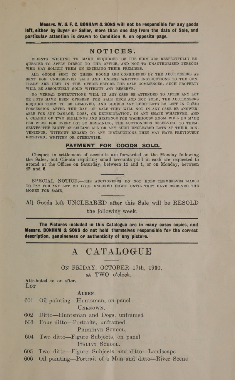 Messrs. W. &amp; F. C. BONHAM &amp; SONS will not be responsible for any goods left, either by Buyer or Seller, more than one day from the date of Sale, and particular attention is drawn to Condition V. on opposite page.  | NOTICES. CLIENTS WISHING TO MAKE ENQUIRIES OF THE FIRM ARE RESPECTFULLY RE- QUESTED TO APPLY DIRECT TO THE OFFICE, AND NOT TO UNAUTHORIZED PERSONS WHO MAY SOLICIT THEM ON ENTERING THEIR PREMISES, ALL GOODS SENT TO THESE ROOMS ARE CONSIDERED BY THE AUCTIONEERS AS SENT FOR UNRESERVED SALE AND UNLESS WRITTEN INSTRUCTIONS TO THE CON- TRARY ARE LEFT IN THE OFFICE BEFORE THE SALE COMMENCES, SUCH PROPERTY WILL BE ABSOLUTELY SOLD WITHOUT ANY RESERVE. NO VERBAL INSTRUCTIONS WILL IN ANY CASE BE ATTENDED TO AFTER ANY LOT OR LOTS HAVE BEEN OFFERED FOR SALE ONCE AND NOT SOLD, THE AUCTIONEERS REQUIRE THEM TO BE REMOVED, AND SHOULD ANY SUCH LOTS BE LEFT IN THEIR POSSESSION AFTER THE DAY OF SALE THEY WILL NOT IN ANY CASE BE ANSWER- ABLE FOR ANY DAMAGE, LOSS, OR DETERIORATION, IN ANY SHAPE WHATEVER, AND A CHARGE OF TWO SHILLINGS AND SIXPENCE FOR WAREHOUSE ROOM WILL BE MADE PER WEEK FOR EVERY LOT SO REMAINING, THE AUCTIONEERS RESERVING TO THEM- SELVES THE RIGHT OF SELLING ALL OR ANY SUCH UNCLEARED LOTS AT THEIR CON- VENIENCE, WITHOUT REGARD TO ANY INSTRUCTIONS THEY MAY HAVE PREVIOUSLY RECEIVED, WRITTEN OR OTHERWISE. PAYMENT FOR GOODS SOLD.  Cheques in settlement of accounts are forwarded on the Monday following the Sales, but Clients requiring small accounts paid in cash are requested to attend at the Offices on Saturday, between 11 and 1, or on Monday, between 12 and 6. SPECIAL NOTICE.—THE AUCTIONEERS DO NOT HOLD THEMSELVES LIABLE TO PAY FOR ANY LOT OR LOTS KNOCKED DOWN UNTIL THEY HAVE RECEIVED THE MONEY FOR SAME,  All Goods left UNCLEARED after this Sale will be RESOLD the following week.  The Pictures included in this Catalogue are in many cases copies, and Messrs. BONHAM &amp; SONS do not hold themselves responsible for the correct description, genuineness or authenticity of any picture. A CATALOGUE On FRIDAY, OCTOBER 17th, 1930, at TWO o’clock.  Attributed to or after. Lor ALKEN. 601 Oil painting—Huntsman, on panel UNKNOWN. 602 Ditto—Huntsman and Dogs, unframed 603 Four ditto—Portraits, unframed PRIMITIVE SCHOOL. 604 Two ditto—Figure Subjects, on panel ITALIAN SCHOOL. 605 Two ditto—-Figure Subjects and ditto—Landscape 606 Oil painting—Portrait of a Man and ditto—River Scene