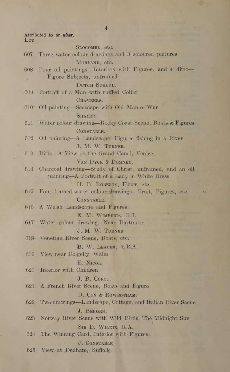 Lot 607 608 609 610 611 615 614 SLOCOMBE, ete. Three water colour drawings and 8 coloured pictures MorRUAND, ete. Four oil paintings—Interiors with Figures, and 4 dittc— Figure Subjects, unframed Duren Scuoot. | Portrait of a Man with ruitled Collar CHAMBERS. Oil paintinge—Seascape with Old Man-o-’War SHAYER, Water colour drawing—-Rocky Coast. Scene, Boats &amp; Figures CONSTAPLE. Oil paintng—A Landscape, Figures fishing in a River J. M. W. Turner. Ditto—A View on the Grand Canal, Venice Van Dyck &amp; Domney. Charcoal drawing—Study of Christ, unframed, and an oil painting—A Portrait of a Lady in White Dress H. B. Roserrs, Hent, ete. four framed water colour drawings—Fruit, Figures, ete. CONSTABLE. A Welsh Landscape and Figures E. M. Winperts, BR.I. Water colour drawing—Near Dartmoor J.M W. Turner Venetian River Scene, Boats, ete. iB. W. Leaper, A.R.A. View near Dolgelly, Wales | H. Nicou. Interior with Children J. B. Coror. A French River Scene, Boats and Figure D. Cox &amp; Rowsornam., Two drawings—Landscape, Cottage, and Italian River Scene J. BERGEN. Norway River Scene with Wild Birds, The Midnight Sun Str D. Wirxig, R.A. The Winning Card, Interior with Figures > J. CONSTABLE, View at Dedham, Suffolk