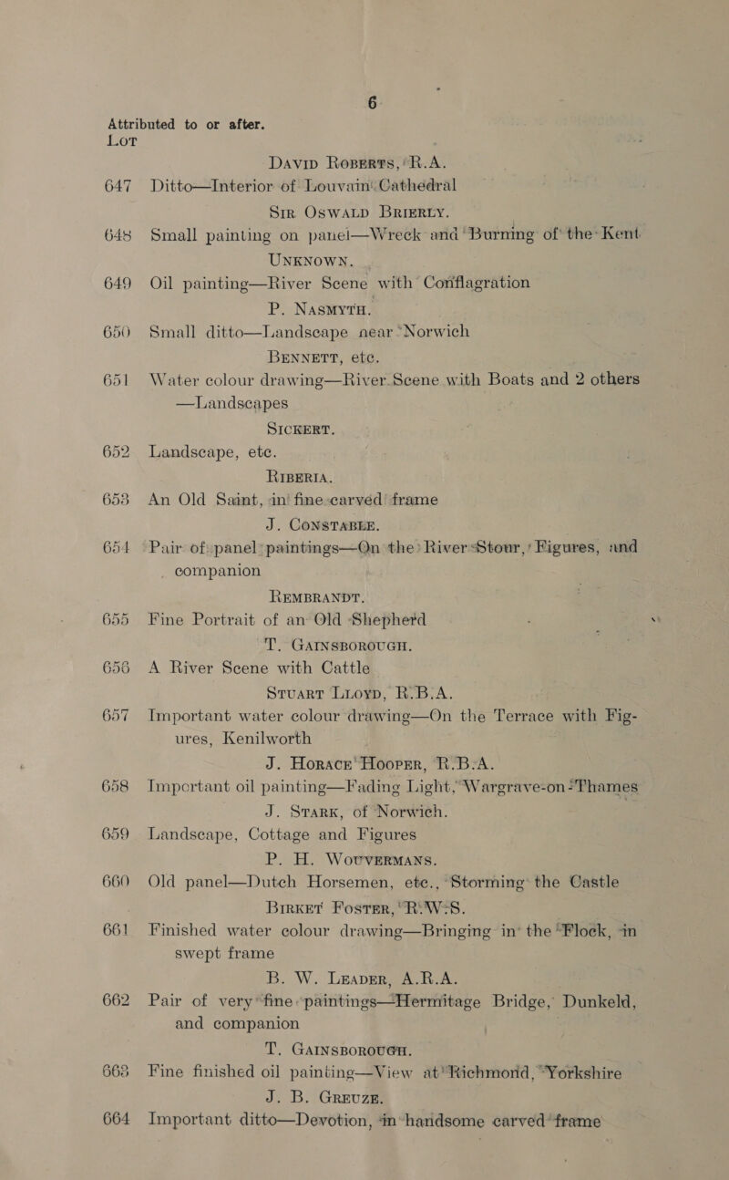 Lot Davip Roperts,* R.A. 647 Ditto—Interior of Louvam: Cathedral Sirk OswaLp BRIERLY. 648 Small painting on panel—Wreck and ‘Burning of the: Kent UNKNOWN. 649 Oil painting—River Scene with Conflagration P. Nasmyrn. 650 Small ditto—Landseape near “Norwich BENNETT, etc. | 651 Water colour drawing—River. Scene with Boats and 2 others —Landscapes SICKERT. 652 Landscape, etc. RIBERIA. 653 An Old Saant, an’ fine»carved’ frame J. CONSTABEE. . 654 Pair of:panel:paintings—On ‘the: RiverStour,’ Figures, «and companion REMBRANDT. 655 Fine Portrait of an Old Shepherd T. GAINSBOROUGH. 655 <A River Scene with Cattle Stuart Luoyp, R.B-A. 657 Important water colour drawing—On the Terrace with Fig- ures, Kenilworth J. Horace’ Hoopsr, R.B-A. 658 Important oil painting—Fading Light, Wargrave-on-Thames J. SrarK, of Norwich. | 659 Landscape, Cottage and Figures P. H. Wovvermans. 660 Old panel—Dutch Horsemen, ete., Storming the Castle ) BrrKet Foster,’ R:W-S. 661 Finished water colour drawing—Bringing in’ the “Flock, in swept frame B. W. Leaver, A.R.A. 662 Pair of very’ fime “paintings—Hermitage Bridge, Dunkeld, and companion . T. GAINSBOROUGH, 663 Fine finished oil paintinge—View at'Richmond, “Yorkshire J. B. Grevuze. 664 Important ditto—Devotion, im-handsome carved’ frame