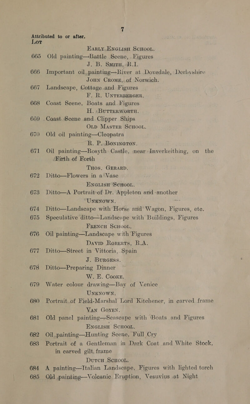 Lor 665 666 667 668 669 674 675 676 677 678 679 680 681 682 683 684 Harty. ENGLISH SCHOOL. Old painting—Battle Scene, . Figures J. B. Smizru,.R.1. Important oil, painting—River at. Dovedale, Derbyshire Joun CRoME,.of Norwich. Landscape, Cottage and Figures — F. Ri. UNTERBERGER, Coast Scene, Boats and. Figures H. «BuTrerworta. OLD MaAsTER SCHOOL. Old oil painting—Cleopatra R. P..Bonineten. rd } Oil painting—Rosyth- Castle, near -Inverkeithing, on the ‘Firth of Forth THOS. GERARD. Ditto—Flowers in a Vase ENGLISH ‘SCHOOL. Ditto—A Portrait-of Dr. Appleton and -anothe ‘UNKNOWN. te hae Ditto—Landseape with Horse and’ Wagon, Figures, ete.  Speculative ditto—Landscape with Buildings, Figures Frencu Scnoot., Oil painting—Landscape with Figures Davip Roperts, R.A. Ditto—Street in Vittoria, Spain J. ‘BURGESS. Ditto—Preparing Dinner  W. EE. Cooke. Water colour drawing—Bay of Venice UNKNOWN. Portrait..of Field-Marshal Lord Kitchener, in carved frame VAN GOYEN. Old panel painting—Seascape with ‘Boats and Figures Enouisu Scxoor. Oil. painting—Hunting Scene, Full Cry Portrait of a Gentleman in Dark Coat and White Stock, in carved gilt, frame DutcH SCHOOL, A painting—Ttalian Landscape, Figures with lighted torch