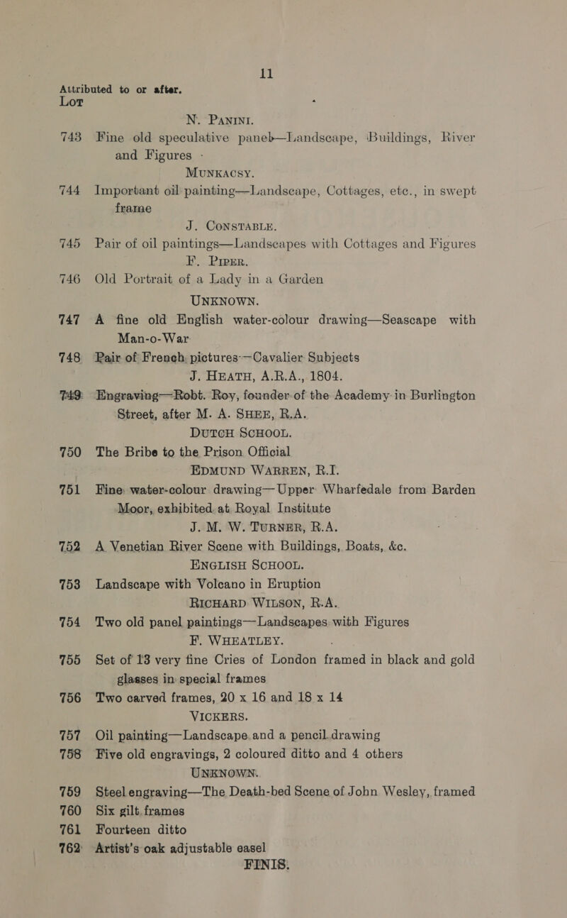 Attributed to or after. Lot N. Panini. 743 Fine old speculative paneb—Landscape, ‘Buildings, River and Figures - MUNKACSY. 744 Important oil painting frame  Landscape, Cottages, etc., in swept J. CONSTABLE. 745 Pair of oil paintings  Landscapes with Cottages and Figures I, Preer. 746 Old Portrait of a Lady in a Garden UNKNOWN. 747 A fine old English water-colour drawing—Seascape with Man-o-War 748 Pair of French. pictures-—Cavalier Subjects J. HEATH, A.R.A., 1804. 749: Engraving—Robt. Roy, founder of the Academy in Burlington Street, after M. A. SHEE, R.A. DUTCH SCHOOL. 750 The Bribe to the Prison Official EDMUND WARREN, R.I. 751 Fine water-colour drawing— Upper Wharfedale from Barden Moor, exhibited. at Royal Institute J. M, W. TURNER, R.A. 752 A Venetian River Scene with Buildings, Boats, &amp;c. ENGLISH SCHOOL. 753 Landscape with Volcano in Eruption RICHARD: WILSON, R.A. 754 Two old panel paintings— Landscapes: with Figures F. WHEATLEY. 755 Set of I3 very fine Cries of London framed in black and gold glasses in: special frames 756 Two carved frames, 20 x 16 and 18 x 14 VICKERS. 757. Oil painting—Landscape.and a pencil. drawing 758 Five old engravings, 2 coloured ditto and 4 others UNKNOWN. 759 Steel engraving—The Death-bed Scene of John Wesley, framed 760 Six gilt. frames 761 Fourteen ditto 762 Artist’s oak adjustable easel FINIS.