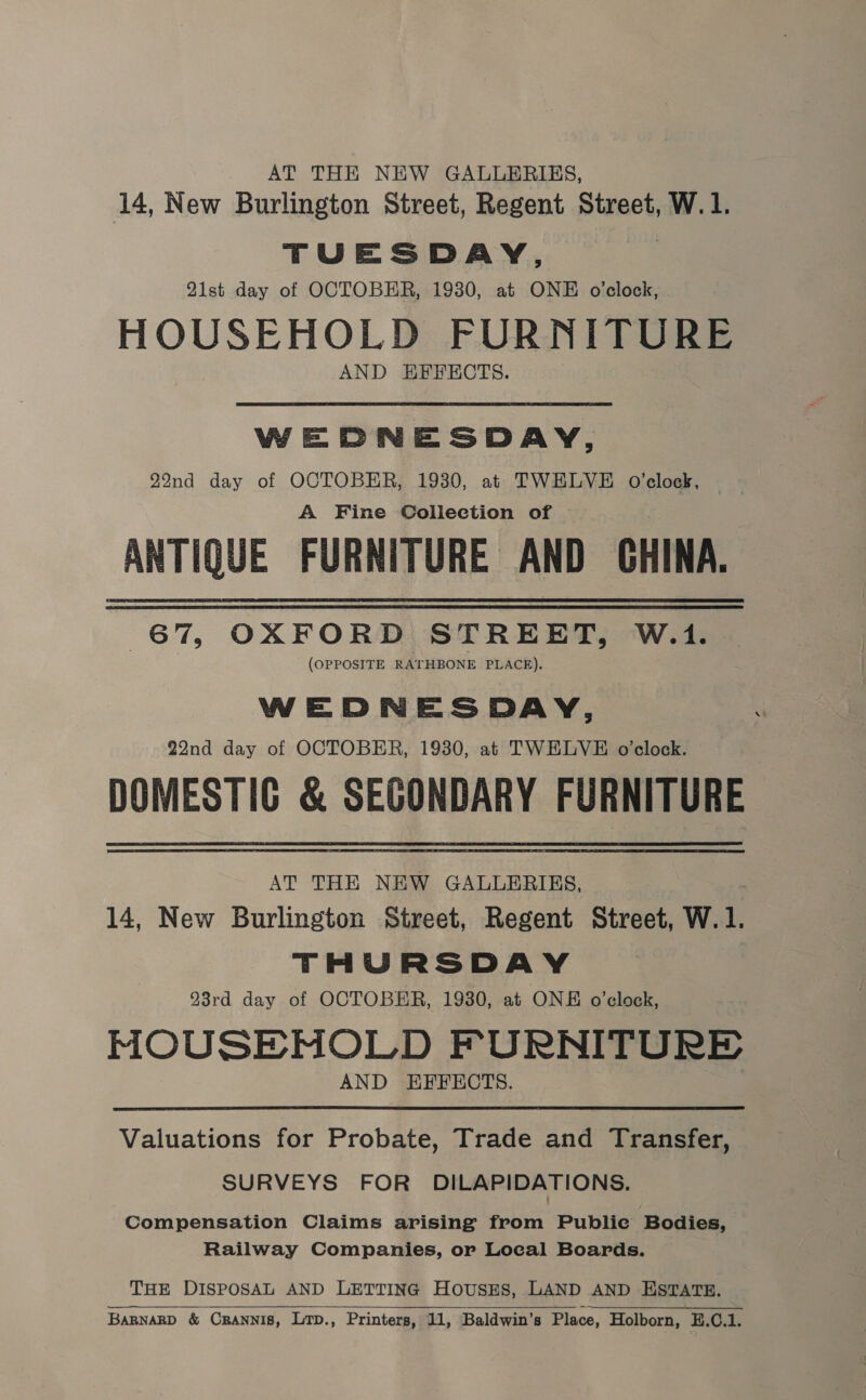 _ AT THE NEW GALLERIES, 14, New Burlington Street, Regent Street, W.1. TUESDAY, 21st day of OCTOBER, 1930, at ONE o'clock, HOUSEHOLD FURNITURE AND HEFECTS. WEDNESDAY, 22nd day of OCTOBER, 1930, at TWELVE O’clock, A Fine Collection of ANTIQUE FURNITURE AND CHINA. 67, OXFORD STREET, W.41. (OPPOSITE RATHBONE PLACE). WEDNESDAY, 22nd day of OCTOBER, 1930, at TWELVE o’clock. DOMESTIC &amp; SEGONDARY FURNITURE AT THE NEW GALLERIES, . 14, New Burlington Street, Regent Street, W. 1. THURSDAY 93rd day of OCTOBER, 1930, at ONE o’clock, MOUSENHOLD FURNITURE AND EFFECTS. Valuations for Probate, Trade and Transfer, SURVEYS FOR DILAPIDATIONS. Compensation Claims arising from Publie Bodies, Railway Companies, or Local Boards. THE DISPOSAL AND LETTING HousES, LAND AND ESTATE. BARNARD &amp; CRANNIS, Ltp., Printers, 11, Baldwin’s Place, Holborn, E.C.1.  