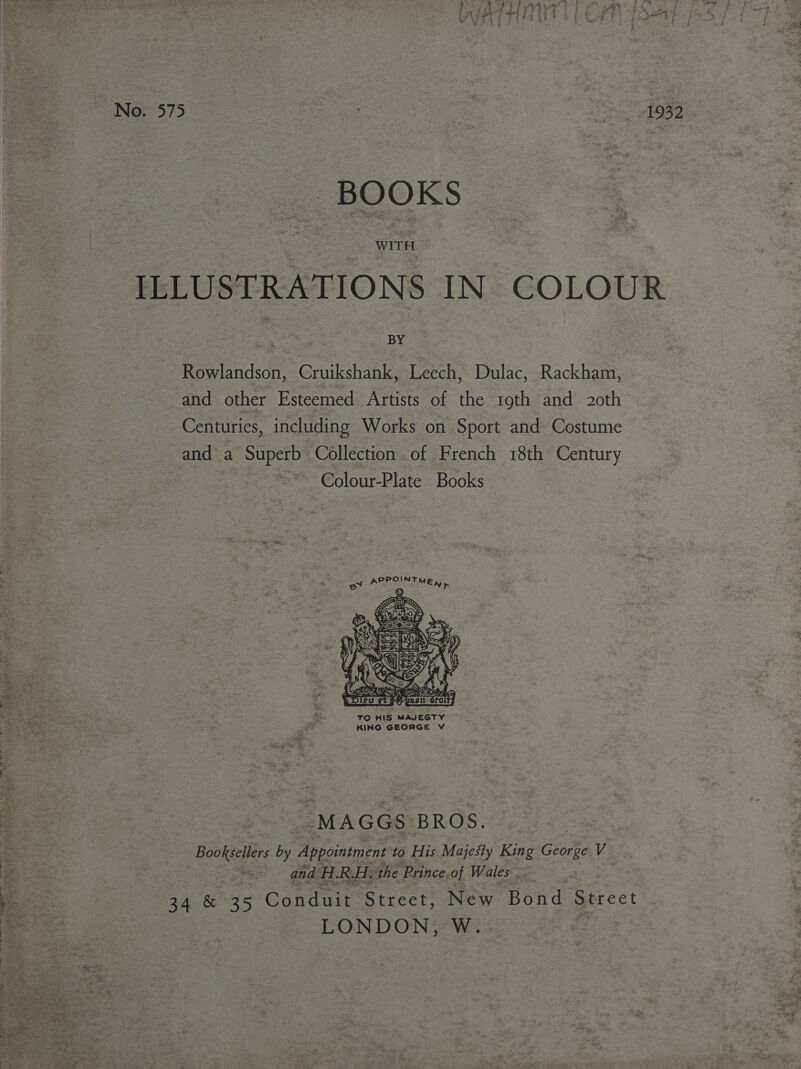  ees ILLUSTRATIONS IN COLOUR Rowlandson, Cruikshank, Leech, Dulac, Rackham, and other Esteemed Artists of the 19th and 20th 3 Centuries, including Works on Sport and Costume = and a Pee Collection. of French 18th Century ~ Colour-Plate Books   { ov eos SIMER TO HIS MAJESTY © es KING GEORGE V TT 2 2 See 1 ee % a “MAGGS: BROS. Bookseller by ies to His Majesty Kige Ghorte Ve pees and. H. RH. the Prince. of Wales . 34 &amp; 35 Conduit Street, New Bond Street EONDON, Ww. 