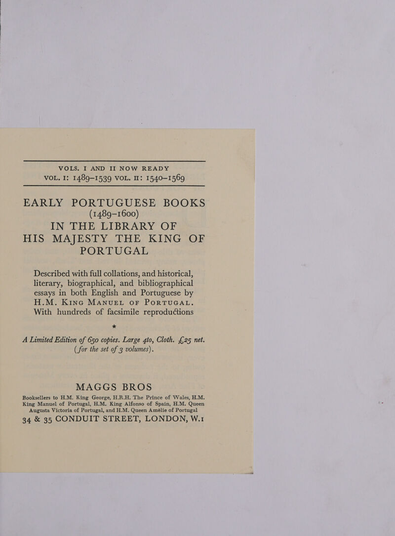 VOL. I: 1489-1539 VOL. I: 1540-1569 EARLY PORTUGUESE BOOKS (1489-1600) IN THE LIBRARY OF HIS MAJESTY THE KING OF PORTUGAL Described with full collations, and historical, literary, biographical, and bibliographical essays in both English and Portuguese by H.M. Kinc MANUEL OF PORTUGAL. With hundreds of facsimile reproductions * A Limited Edition of 650 copies. Large gto, Cloth. £25 net. (for the set of 3 volumes). MAGGS BROS Booksellers to H.M. King George, H.R.H. The Prince of Wales, H.M. King Manuel of Portugal, H.M. King Alfonso of Spain, H.M. Queen Augusta Victoria of Portugal, and H.M. Queen Amélie of Portugal 34 &amp; 35 CONDUIT STREET, LONDON, W.1