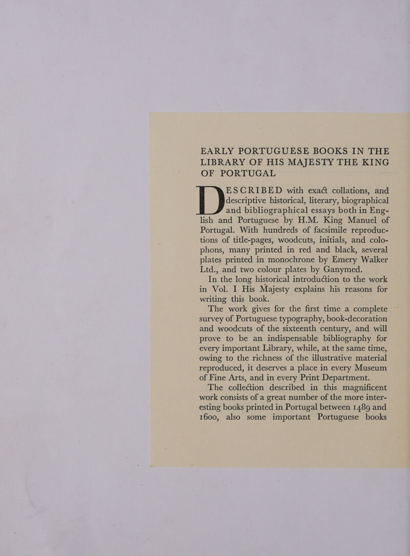 LIBRARY OF HIS MAJESTY THE KING OF PORTUGAL ESCRIBED with exaé collations, and [ )eccne: historical, literary, biographical and bibliographical essays both in Eng- lish and Portuguese by H.M. King Manuel of Portugal. With hundreds of facsimile reproduc- tions of title-pages, woodcuts, initials, and colo- phons, many printed in red and black, several plates printed in monochrone by Emery Walker Ltd., and two colour plates by Ganymed. In the long historical introduction to the work in Vol. I His Majesty explains his reasons for writing this book. . The work gives for the first time a complete — survey of Portuguese typography, book-decoration and woodcuts of the sixteenth century, and will prove to be an indispensable bibliography for every important Library, while, at the same time, owing to the richness of the illustrative material reproduced, it deserves a place in every Museum of Fine Arts, and in every Print Department. The collection described in this magnificent work consists of a great number of the more inter- esting books printed in Portugal between 1489 and 1600, also some important Portuguese books