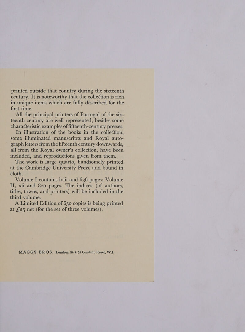 printed outside that country during the sixteenth century. It is noteworthy that the collection is rich in unique items which are fully described for the first time. All the principal printers of Portugal of the six- teenth century are well represented, besides some characteristic examples of fifteenth-century presses. In illustration of the books in the colle¢tion, some illuminated manuscripts and Royal auto- _ graph letters from the fifteenth century downwards, all from the Royal owner’s collection, have been included, and reproductions given from them. The work is large quarto, handsomely printed at the Cambridge University Press, and bound in cloth. Volume I contains lviii and 636 pages; Volume II, xu and 820 pages. The indices (of authors, titles, towns, and printers) will be included in the third volume. A Limited Edition of 650 copies is being printed at £25 net (for the set of three volumes). MAGGS BROS. London: 34 &amp; 35 Conduit Street, W.1.