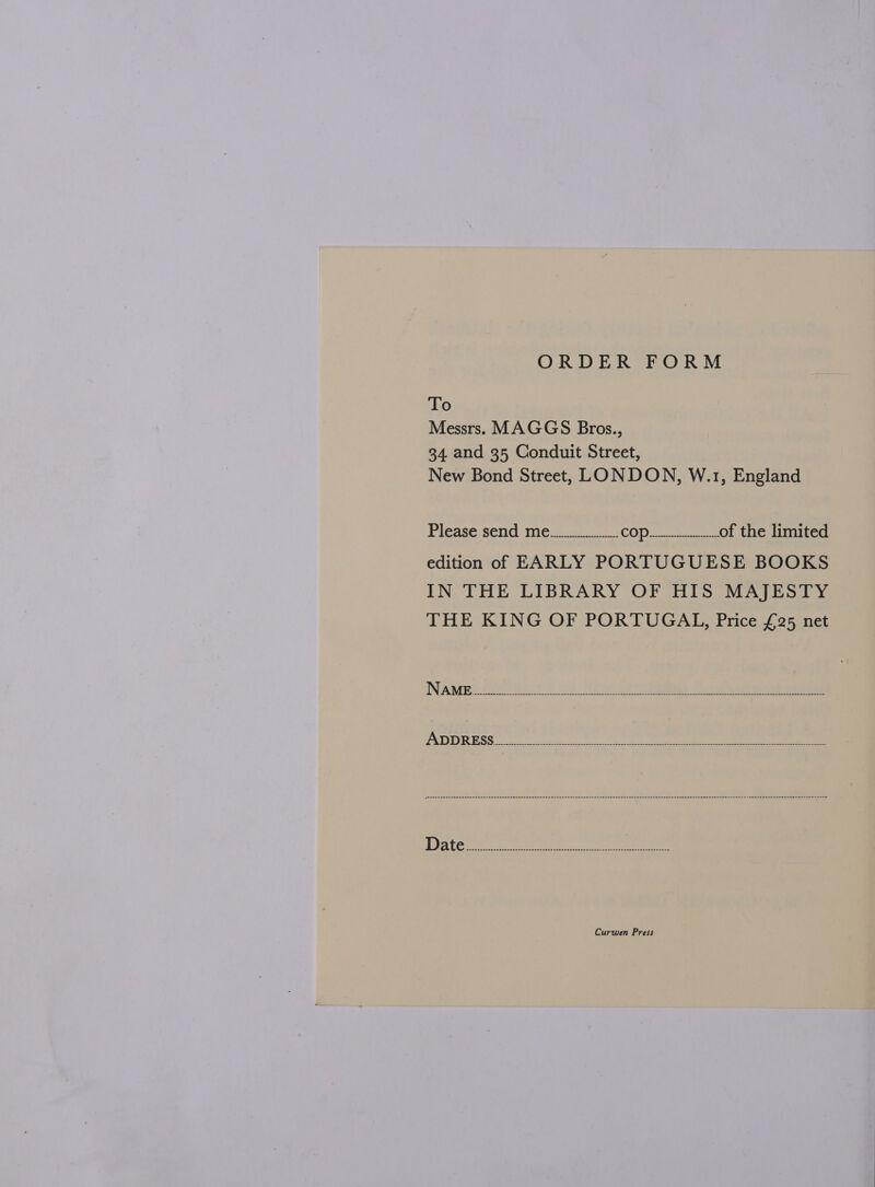 ORDER FORM To Messrs. MAGGS Bros., 34. and 35 Conduit Street, New Bond Street, LONDON, W.1, England Please. send mee i. COD Ge eee of the limited edition of EARLY PORTUGUESE BOOKS IN THE LIBRARY OF HIS MAJESTY THE KING OF PORTUGAL, Price £25 net Curwen Press