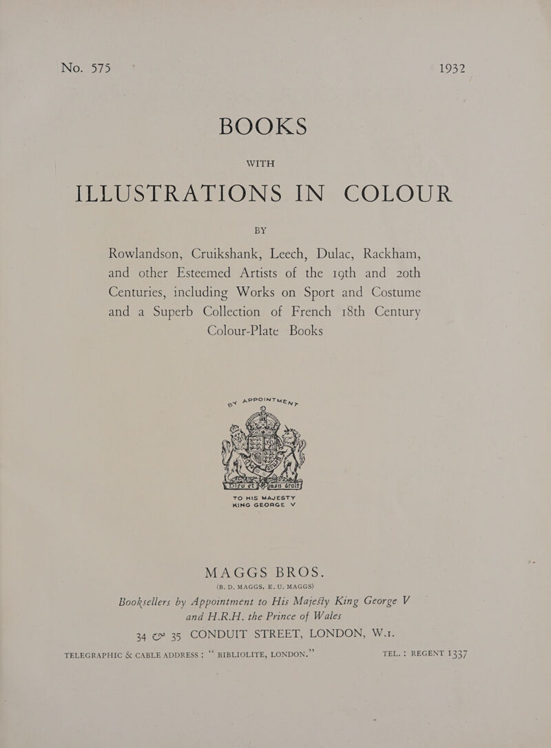NOt 1932 BOOKS WITH ECP Set ONSe IN COLOUR BY Rowlandson, Cruikshank, Leech, Dulac, Rackham, ana. other Esteeined Artists of the i1oth.and 20th Centuries, including Works on Sport and Costume and a Superb Collection of French 18th Century Colour-Plate Books  TO HIS MAJESTY KING GEORGE V I AGE SS Aaa O en (B. D. MAGGS, E. U. MAGGS) Booksellers by Appointment to His Majesty King George V and H.R.H. the Prince of Wales 34 ¢ 35 CONDUIT STREET, LONDON, W.1. TELEGRAPHIC &amp; CABLE ADDRESS : “‘ BIBLIOLITE, LONDON.” TEL. : REGENT 1337