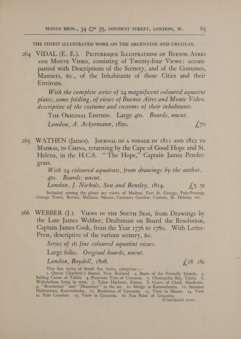THE FINEST ILLUSTRATED WORK ON THE ARGENTINE AND URUGUAY. 264 VIDAL (—E. E.). Picruresque ILLusrrations oF BuENos AyREs AND Monre Vipeo, consisting of Twenty-four Views: accom- panied with Descriptions of the Scenery, and of the Costumes, Manners, &amp;c., of the Inhabitants of those Cities and their Environs. With the complete series of 24 magnificent coloured aquatint plates, some folding, of views of Buenos Aires and Monte Video, descriptive of the costume and customs of their inhabitants. Tue Oricinat Epition. Large gto. Boards, uncut. London, A. Ackermann, 1820. £70 265 WATHEN (James). JoURNAL OF A VOYAGE IN I8II AND 1812 TO Mapras, tn Curna, returning by the Cape of Good Hope and St. Helena, in the H.C.S. “ The Hope,”’ Captain James Pender- grass. With 24 coloured aquatints, from drawings by the author. 4to. Boards, uncut. London, J. Nichols, Son and Bentley, 1814. £5 5s Included among the plates are views of Madras; Fort St. George; Pulo-Penang; George Town, Burma; Malacca; Macao; Camoens Garden; Canton; St. Helena; etc. 266 WEBBER (J.). Views in THE SourH Seras, from Drawings by the Late James Webber, Draftsman on Board the Resolution, Captain James Cook, from the Year 1776 to 1780. With Letter- Press, descriptive of the various scenery, &amp;c. Series of 16 fine coloured aquatint views. Large folio. Original boards, uncut. London, Boydell, 1808. £18 18s This fine series of South Sea views, comprises : — : 1. Queen Charlotte’s Sound, New Zealand. 2. Boats of the Friendly Islands. 3. Sailing Canoe of Tahiti. 4. Plaintain Tree of Cracatoa. 5. Oheitepeha Bay, Tahiti. 6. Waheiadooa lying in state. 7. Taloo Harbour, Eimeo. 8. Grave of Chief, Huoheine. g. “Resolution” and “ Discovery” in the ice. 10. Sledge in Kamtschatka. 11. Summer Habitations, Kamtschatka. 12. Residence of Camoens. 13. View in Macao. 14. View in Pulo Condore. 15. View in Cracatoa. 16. Fan Palm of Cracatoa. (Continued over)