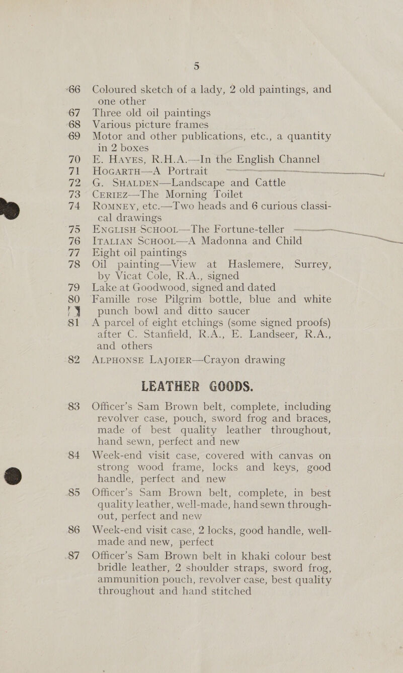 “66 67 68 69 70 ah 72 73 74 79 76 7A 78 79 80 81 82 83 84 86 87 5 Coloured sketch of a lady, 2 old paintings, and one other Three old oil paintings Various picture frames Motor and other publications, etc., a quantity in 2 boxes E. Haves, R.H.A.—In the ge Channel HocartH—aA Portrait — ignet G. SHALDEN—Landscape and Cattle CERIEZ—The Morning Toilet RoMNEY, etc.—TIwo heads and 6 curious classi- cal drawings ENGLISH SCHOOL— The Fortune-teller ITALIAN SCHOOL—A Madonna and Child Eight oil paintings Oil painting—View at Haslemere, Surrey, by Vicat Cole, K.Aj<igned Lake at Goodwood, signed and dated punch bowl and ditto saucer A parcel of eight etchings (some signed proofs) after C. Stanfield, R.A., E. Landseer, R.A., and others ALPHONSE LAJOIER—Crayon drawing LEATHER GOODS. Officer’s Sam Brown belt, complete, including revolver case, pouch, sword frog and braces, made of best quality leather throughout, hand sewn, perfect and new Week-end visit case, covered with canvas on strong wood frame, locks and keys, good handle, perfect and new Officer’s Sam: Brown belt, complete, in best quality leather, well-made, hand sewn through- out, perfect and new Week-end visit case, 2 locks, good handle, well- made and new, perfect Officer's Sam Brown belt in khaki colour best bridle leather, 2 shoulder straps, sword frog, ammunition pouch, revolver case, best quality throughout and hand stitched