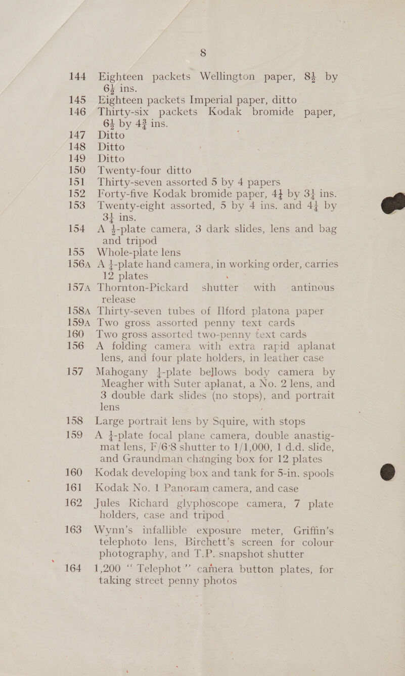 144 145 146 147 148 149 150 151 152 154 155 156A 157A 158A 159A 160 156 157 158 159 160 161 162 163 164 8 Eighteen packets Wellington paper, 84 by 6s ins. Eighteen packets Imperial paper, ditto Thirty-six packets Kodak bromide paper, 64 by 42 ins. Ditto Ditto Ditto Twenty-four ditto Thirty-seven assorted 5 by 4 papers Forty-five Kodak bromide paper, 44 by 34 ins. 3f ins. A 4$-plate camera, 3 dark slides, lens and bag and tripod Whole-plate lens A }-plate hand camera, in working order, carries 12 plates Thornton-Pickard shutter with —-antinous release Thirty-seven tubes of [ford platona paper Two gross assorted penny text cards Two gross assorted two-penny text cards A folding camera with extra rapid aplanat lens, and four plate holders, in leather case Mahogany 4-plate bellows body camera by Meagher with Suter aplanat, a No. 2 lens, and 3 double dark slides (no stops), and portrait lens | Large portrait lens by Squire, with stops A }-plate focal plane camera, double anastig- mat lens, I'/6’8 shutter to 1/1,000, 1 d.d. slide, and Graundman changing box for 12 plates Kodak developing box and tank for 5-in. spools Kodak No. 1 Panoram camera, and case Jules Richard glyphoscope camera, 7 plate holders, case and tripod. Wynn’s infallible exposure meter, Griffin’s telephoto lens, Birchett’s screen for colour: photography, and T.P. snapshot shutter 1,200 “ Telephot’’ camera button plates, for taking street penny photos 