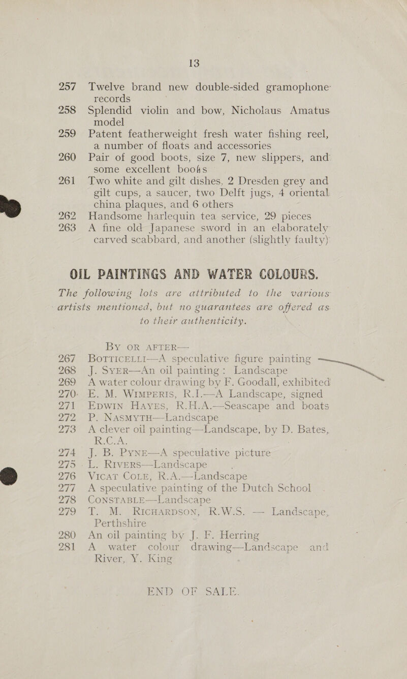 257 258 259 260 261 13 records Splendid violin and bow, Nicholaus Amatus model Patent featherweight fresh water fishing reel, a number of floats and accessories some excellent boots Two white and gilt dishes, 2 Dresden grey and gilt cups, a saucer, two Delft jugs, 4 oriental china plaques, and 6 others Handsome harlequin tea service, 29 pieces A fine old Japanese sword in an elaborately carved scabbard, and another (slightly faulty) 267 268 269 271 272 273 274 295 276 DAT 278 279 280 281 to their authenticity. BY OR: AFTER——  An oil painting: Landscape E. M. Wimperis, k.I.—A Landscape, signed EDWIN Hayes, R.H.A. P. NasmytH—Landscape A clever oil painting—Landscape, by D. Bates, RC A: J. B. Pyne—A speculative picture L. RiveErs—Landscape Viena r-Coie, av A. Landscape A speculative painting of the Dutch School CONSTABLE—Landscape T. M. RicHarpson, R.W.S. — Landscape, Perthshire An oil painting by J. F. Herring A water colour drawing— tee cape and River, Y. King   PA OF [oA ba “ty ty,