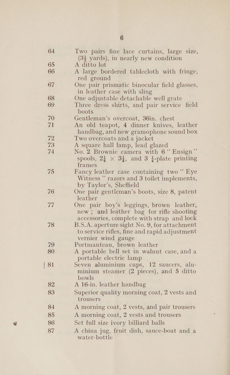 64 65 66 67 68 69 70 71 72 73 74 75 76 77 78 719 80 81 82 83 84 85 86 87 6 Two pairs fine lace curtains, large size, (34 yards), in nearly new condition A ditto lot ) A large bordered tablecloth with fringe, red ground One pair prismatic binocular field glasses, in leather case with sling One adjustable detachable well grate Three dress shirts, and pair service field boots Gentleman’s overcoat, 36in. chest An old teapot, 4 dinner knives, leather handbag, and new gramophone sound box Two overcoats and a jacket A square hall lamp, lead glazed No. 2 Brownie camera with 6 “ Ensign’ spools, 2} x 34, and 3 }-plate printing frames Fancy leather case containing two “ Eye by Taylor’s, Sheffield One pair gentleman’s boots, size 8, patent leather One pair boy’s leggings, brown leather, new ; and leather bag for rifle shooting accessories, complete with strap and lock B.S.A. aperture sight No. 9, for attachment to service rifles, fine and rapid adjustment vernier wind gauge Portmanteau, brown leather A portable bell set in walnut case, and a portable electric lamp Seven aluminium cups, 12 saucers, alu- minium steamer (2 pieces), and 5 ditto bowls A 16-in. leather handbag Superior quality morning coat, 2 vests and trousers A morning coat, 2 vests, and pair trousers A morning coat, 2 vests and trousers Set full size ivory billiard balls A china jug, fruit dish, sauce-boat and a water- bottle ,