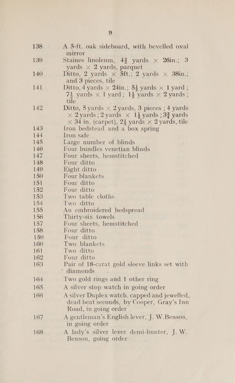 138 139 140 141 142 143 144 145 146 147 148 149 150 151 152 154 163 164 165 166 167 168 9 A 5-ft. oak sideboard, with bevelled oval mirror Staines linoleum, 42 yards x 26in.; 3 yards x 2 yards, parquet Ditton? vards xGhott.;.2 yards X&lt; SS: and 3 pieces, tile Ditto, 4 yards x 24in.; 5$ yards x 1 yard ; 74 yards x | yard; 14 yards x 2 yards ; tile Ditto, 5yards x 2 yards, 3 pieces ; 4 yards x 2yards;2yards x 14 yards ; 32 yards &lt;x 34 in. (carpet), 24 yards x 2 yards, tile Iron bedstead and a box spring Iron safe Large number of blinds Four bundles venetian blinds Four sheets, hemstitched Four ditto Fight ditto Four blankets Four ditto Four ditto Two table cloths Two ditto An embroidered bedspread Thirty-six towels Four sheets, hemstitched Four ditto Four ditto Two blankets Two ditto Four ditto Pair of 18-carat gold sleeve links set with Two gold rings and 1 other ring A silver stop watch in going order A silver Duplex watch, capped and jewelled, dead beat seconds, by Cooper, Gray’s Inn Road, in going order | A gentleman’s English lever, J. W.Benson, in going order A lady’s silver lever demi-hunter, J. W. Benson, going order |
