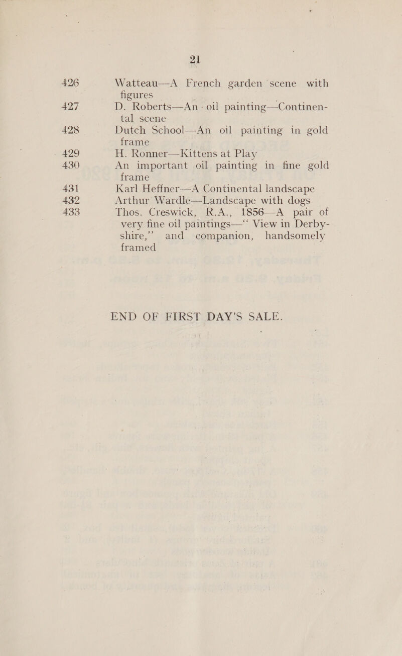 426 427 428 - 429 430 431 432 433 21 Watteau—-A French garden ‘scene with Heures | | Dn! D. Roberts—An : oil painting—Continen- tal scene Dutch School—An oil painting in gold frame H. Ronner—Kittens at Play An important oil painting in fine gold frame Karl Heffner—A Continental landscape: Arthur Wardle—Landscape with dogs Thos. Creswick, R.A., 1856—A_ pair of very fine oil paintings—** View in Derby- shire,’ and companion, handsomely framed END OF BERSTZDAY'S SALE.