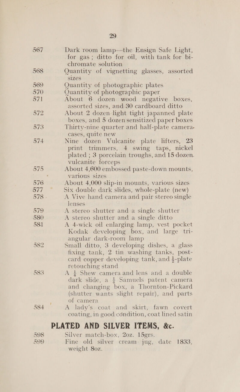 583 584 598 599 29 Dark room lamp—the Ensign Safe Light, for gas; ditto for oil, with tank for bi- chromate solution : Quantity of vignetting glasses, assorted SIZES Quantity of photographic plates Quantity of photographic paper About 6 dozen wood negative boxes, assorted sizes, and 30 cardboard ditto About 2 dozen light tight japanned plate boxes, and 5 dozen sensitized paper boxes Thirty-nine quarter and half-plate camera- cases, quite new Nine dozen Vulcanite plate lifters, 23 print trimmers, 4 swing taps, nickel plated ; 3 porcelain troughs, and 15 dozen vulcanite forceps About 4,600 embossed paste-down mounts, various sizes About 4,000 slip-in mounts, various sizes Six double dark slides, whole-plate (new) A Vive hand camera and pair stereo single lenses A stereo shutter and a single shutter A stereo shutter and a single ditto A 4-wick oil enlarging lamp, vest pocket Kodak developing box, and large tri- angular dark-room lamp Small ditto, 3 developing dishes, a glass fixing tank, 2 tin washing tanks, post- card copper developing tank, and $-plate retouching stand A 4 Shew camera and lens and a double dark slide, a } Samuels patent camera and changing box, a Thornton-Pickard (shutter wants shght repair), and parts of camera A lady’s coat and skirt, fawn covert coating, in good condition, coat lined satin PLATED AND SILVER ITEMS, &amp;c. Silver match-box, 20z. l5grs. Fine old silver cream: jug, date 1833, weight 80z. |