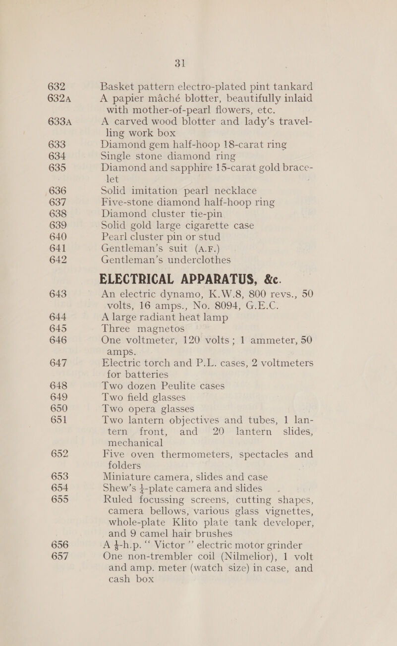 632 6324 633A 633 634 635 636 637 638 639 640 641 642 643 644 645 646 647 648 649 650 651 652 653 654 655 656 657 ol Basket pattern electro-plated pint tankard A papier maché blotter, beautifully inlaid with mother-of-pearl flowers, etc. A carved wood blotter and lady’s travel- ling work box Diamond gem half-hoop 18-carat ring Single stone diamond ring Diamond and sapphire 15-carat gold brace- let Solid imitation pearl necklace Five-stone diamond half-hoop ring Diamond cluster tie-pin Solid gold large cigarette case Pearl cluster pin or stud Gentleman’s suit (A.F.) Gentleman’s underclothes ELECTRICAL APPARATUS, &amp;c. An electric dynamo, K.W.8, 800 revs., 50 volts, 16 amps., No. 8094, G.E.C. A large radiant heat lamp Three magnetos One voltmeter, 120 volts; 1 ammeter, 50 amps. Electric torch and P.L. cases, 2 voltmeters for batteries Two dozen Peulite cases Two field glasses Two opera glasses : Two lantern objectives and tubes, 1 lan- tern front, and 20 lantern - slides, mechanical Five oven thermometers, spectacles and folders Miniature camera, slides and case Shew’s 4-plate camera and slides Ruled focussing screens, cutting shapes, camera bellows, various glass vignettes, whole-plate Klito plate tank developer, and 9 camel hair brushes A $-h.p. “ Victor ”’ electric motor grinder One non-trembler coil (Nilmelior), 1 volt and amp. meter (watch size) in case, and cash box