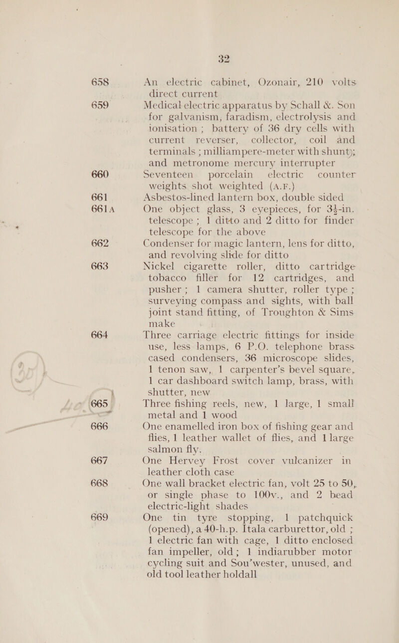 658 659 660 661 661A 662 663 664 » 665 666 667 668 669 32 An.,eleetric cabinet, Ozonair,; 210 volts direct current Medical electric apparatus by Schall &amp;. Son for galvanism, faradism, electrolysis and ionisation ; battery of 36 dry cells with current reverser, collector, coil and terminals ; milliampere-meter with shunt); and metronome mercury interrupter seventeen: porcelain . electnic counter weights shot weighted (A.F.) Asbestos-lined lantern box, double sided One object glass, 3 eyepieces, for 34-in. telescope ; 1 ditto and 2 ditto for finder telescope for the above Condenser for magic lantern, lens for ditto, and revolving slide for ditto Nickel cigarette roller, ditto cartridge tobacco “filler ior: 12. cartridges, . and pusher; 1 Camera shutter, roller type; surveying compass and sights, with ball joint stand fitting, of Troughton &amp; Sims make Three carriage electric fittings for inside use, less lamps, 6 P.O. telephone brass cased condensers, 36 microscope slides, 1 tenon saw, 1 carpenter’s bevel square, 1 car dashboard switch lamp, brass, with shutter, new Three fishing reels, new, 1 large, 1 small metal and 1 wood One enamelled iron box of fishing gear and flies, 1 leather wallet of flies, and I large salmon fly. One -Hervey Frost cover .vulcanizer im leather cloth case One wall bracket electric fan, volt 25 to 50, or single: phase to 100v., and 2 bead electric-light shades One tin tyre stopping, 1 patchquick (opened), a 40-h.p. Itala carburettor, old ; 1 electric fan with cage, 1 ditto enclosed fan impeller, old; 1 indiarubber motor cycling suit and Sou’wester, unused, and old tool leather holdall