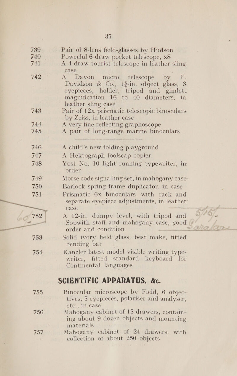 739 740. 7956 797 37 Powerful 6-draw pocket telescope, x8 A 4-draw tourist telescope in leather sling case magnification 16 to 40 diameters, in leather sling case by Zeiss, in leather case A very fine reflecting graphoscope A pair of long-range marine binoculars  A child’s new folding playground A Hektograph foolscap copier order Barlock spring frame duplicator, in case Prismatic 6x binoculars with rack and separate eyepiece adjustments, in ae A 12-in. dumpy level, with tripod and Sopwith staff and mahogany case, Oy, Solid ivory field glass, best mie fitted bending bar Kanzler latest model visible writing type- writer, fitted standard keyboard for Continental languages SCIENTIFIC APPARATUS, &amp;c. tives, 5 eyepieces, polariser and analyser, etc., In case Mahogany cabinet of 15 drawers, contain- ing about 9 dozen objects and mounting materials Mahogany cabinet of 24 drawers, with collection of about 250 objects =