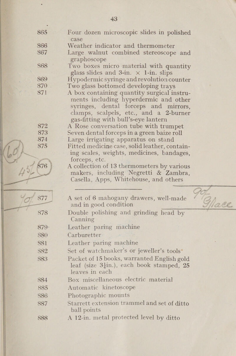 867 868 869 870 . 871 872 873 e375 A in 1 879: 880 881 382 883 884 885 886 887 888 43 case Large walnut combined stereoscope and graphoscope Two boxes micro material with quantity glass shdes and 3-in. x 1-in. slips Hypodermic syringe and revolution counter Two glass bottomed developing trays A box containing quantity surgical instru- ments including hyperdermic and other syringes, dental forceps and mirrors, clamps, scalpeis, etc., and a 2-burner gas-fitting with bull’ s-eye lantern A Rose conversation tube with trumpet Seven dental forceps in a green baize roll Fitted medicine case, solid leather, contain- ing scales, weights, medicines, bandages, forceps, etc. A collection of 13 thermometers by various makers, including Negretti &amp; Zambra, Casella, Apps, Whitehouse, and others  and in good condition Double polishing and grinding eT See Canning Leather paring machine Carburetter Leather paring machine Set of watchmaker’s or jeweller’s tools” Packet of 15 books, warranted English gold leaf (size 3}in.), each book stamped, 25 leaves in each Box miscellaneous electric material Automatic kinetoscope Photographic mounts Starrett extension trammel and set of ditto ball points A 12-in. metal protected level by ditto 