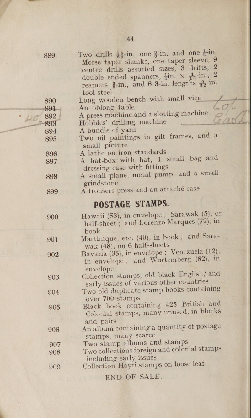 890 CSnmeat mn HO aes é cree ROS 894 895 896 897 898 899 900 901 902 903 904 S05 906 907 908 909  Ad Morse taper shanks, one taper sleeve, 9 centre drills assorted sizes, 3 drifts, 2 double ended spanners, fin. x ;4-in., 2 reamers #-in., and 6 3-in. lengths %-in. tool steel ; Long wooden bench with small vice_ Ae An oblong table / CTE. A press machine and a slotting machine _ Hobbies’ drilling machine A bundle of yarn Two oil paintings in gilt frames, and a small picture A lathe on iron standards A hat-box with hat, 1 small bag and dressing case with fittings | A small plane, metal pump, and a small grindstone A trousers press and an attaché case POSTAGE STAMPS. Hawaii (53), in envelope ; Sarawak (5), on half-sheet ; and Lorenzo Marques (72), in book Martinique, etc. (40), in book ; and Sara- wak (48), on 6 half-sheets Bavaria (35), in envelope ; Venezuela (12), in envelope ; and Wurtemberg (62), in envelope Collection stamps, old black English, and early issues of various other countries Two old duplicate stamp books containing over 700 stamps Black book containing 425 British and Colonial stamps, many unused, in blocks and pairs An album containing a quantity of postage stamps, many scarce Two stamp albums and stamps Two collections foreign and colonial stamps including early issues Collection Hayti stamps on loose leaf END OF SALE. y a ae i YON