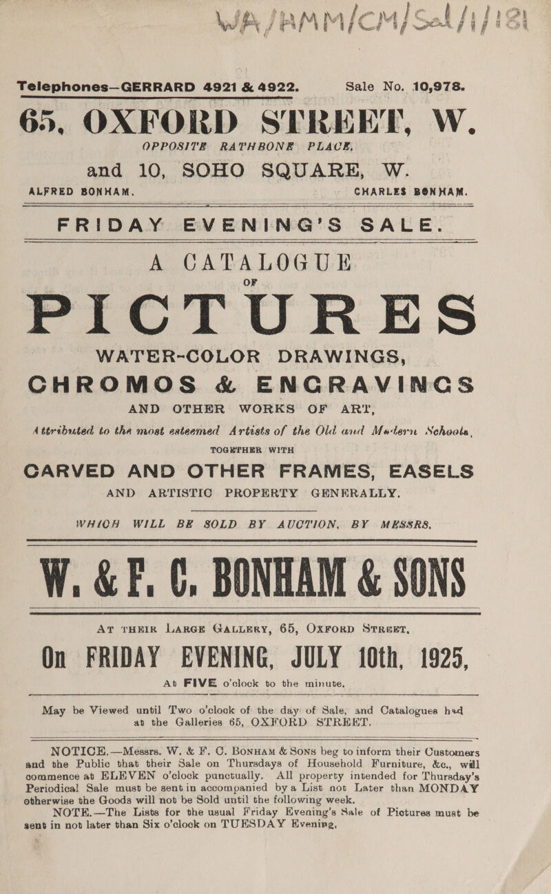 e i JAMM/CM)/ Sek /i/ 18) ¥ F) y ‘ g, \ af Telephones—GERRARD 4921 &amp; 4922. Sale No. 10,978. TATE WS MATT EL CE a EE EAT “iy 65, OXFORD STREET, W. OPPOSITE RATHBONE PLACE, and 10, SOHO SQUARE, wW. ALFRED BONHAM. '. CHARLES 1 eal iladl al FRIDAY EVENING’S SALE. A CATALOGUE PICTURES WATER-COLOR DRAWINGS, | CHROMOS &amp; ENGRAVINGS AND OTHER WORKS OF ART, Attributed to the most esteemed Artists of the Old and Modern Schools, TOGHTHER WITH CARVED AND OTHER FRAMES, EASELS AND ARTISTIC PROPERTY GENERALLY.    WHICH WILL BE SOLD BY AUCTION, BY MESSRS. W, &amp;F, 0, BONHAM &amp; SONS AT THEIR LARGE GaLuLEry, 65, OxFrorD Strext, On FRIDAY EVENING, JULY 10th, 1925, At FIVE o'clock to the minute,       — —————— May be Viewed until Two o’clock of the day of Sale, and Catalogues had ad the Galleries 65, OXFORD STREET,  NOTICE. —Messrs. W. &amp; F. C. Bonuam &amp; Sons beg to inform their Customers and the Public that their Sale on Thursdays of Household Furniture, &amp;c, will commence at HLEVEN o’clock punctually. All property intended for Thuraday’s Periodical Sale must be sent in accompanied bya List not Later than MONDAY otherwise the Goods will not be Sold until the following week. NOTE.—The Lists for the usual Friday Hvening’s Sale of Pictures must be sent in not later than Six o’clock on TUESDAY Evening,