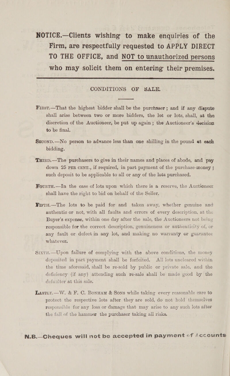NOTICE.—Clients wishing to make enquiries of the Firm, are respectfully requested to APPLY DIRECT TO THE OFFICE, and NOT to unauthorized persons who may solicit them on entering their premises.  CONDITIONS OF SALE.  First.—That the highest bidder shall be the purchaser; and if any dispute shall arise between two or more bidders, the lot or lots, shall, at the discretion of the Auctioneer, be put up again; the Auctioneer’s decision to be final. Srconp.—No person to advance less than one shilling in the pound et each bidding. Tuirp.—The purchasers to give in their names and places of abode, and pay down 25 PER CENT., if required, in part payment of the purchase-money ; such deposit to be applicable to all or any of the lots purchased. Fourtu.—In the case of lots upon which there is a reserve, the Auctioneer shall have the right to bid on behalf of the Seller. FWirty.—The lots to be paid for and taken away, whether genuine and authentic or not, with all faults and errors of every description, at the Buyer’s expense, within one day after the sale, the Auctioneers not being responsible for the correct description, genuineness or authenticity of, or any fault or defect in any lot, and making no warranty or guarantee whatever. Srxtu.—Upon failure of complying with the above conditions, the money deposited in part payment shall be forfeited. All lots uncleared within the time aforesaid, shall be re-sold by public or private sale, and the deficiency (if any) attending such re-sale shall be made good by the defaulter at this sale: Lastiy.—W. &amp; F. C. Bonuam &amp; Sons while taking every reasonable care to protect the respective lots after they are sold, do not hold themselves responsible for any loss or damage that may arise to any such lots after the fall of the hammea the purchaser taking all risks. N.B.—Cheques will not be accepted in payment of Accounts 