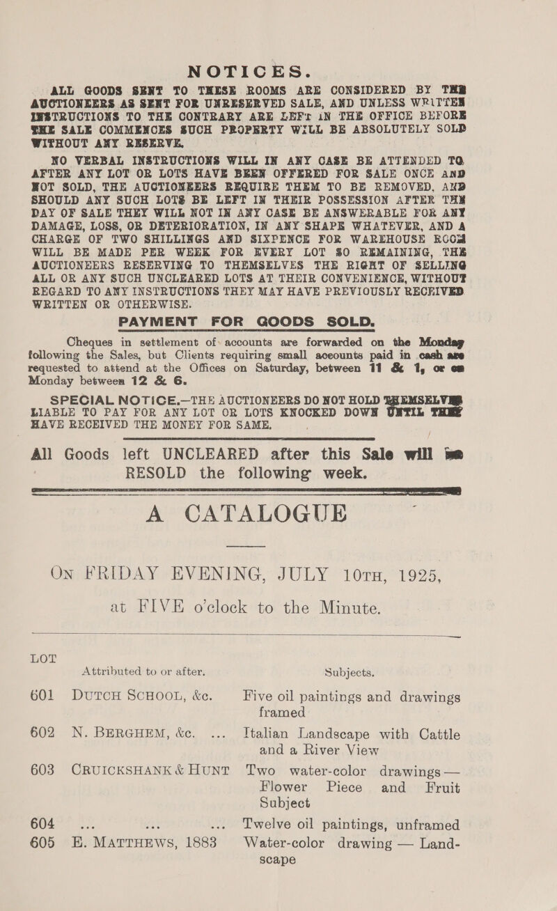 NOTICES. ALL GOODS SENT TO THESE ROOMS ARE CONSIDERED BY THB AUCTIONEERS AS SEXT FOR UNRESERVED SALE, AND UNLESS WRiTTES INSTRUCTIONS TO THE CONTRARY ARE LEFr iN THE OFFICE BEFORE THE SALE COMMENCES SUCH ee WilL BE ABSOLUTELY SOLP WITHOUT ANY RESERVE, NO VERBAL INSTRUCTIONS WILL IN ANY CASE BE ATTENDED TQ AFTER ANY LOT OR LOTS HAVE BEEN OFFERED FOR SALE ONCE AnD HOT SOLD, THE AUCTIONEERS REQUIRE THEM TO BE REMOVED, ANB SHOULD ANY SUCH LOTS BE LEFT IN THEIR POSSESSION AFTER THE DAY OF SALE THEY WILL NOT IN ANY CASE BE ANSWERABLE FOR ANY DAMAGE, LOSS, OR DETERIORATION, IN ANY SHAPE WHATEVER, AND A CHARGE OF TWO SHILLINGS AND SIXPENCE FOR WAREHOUSE KOOM WILL BE MADE PER WEEK FOR EVERY LOT $0 REMAINING, THE AUCTIONEERS RESERVING TO THEMSELVES THE RIGHT OF SELLING ALL OR ANY SUCH UNCLEARED LOTS AT THEIR CONVENIENCE, WITHOUT REGARD TO ANY INSTRUCTIONS THEY MAY HAVE PREVIOUSLY RECRIVED WRITTEN OR OTHERWISE. PAYMENT FOR GOODS SOLD. Cheques in settlement of. accounts are forwarded on the Mondag following the Sales, but Clients requiring small aceounts paid in cash are requested to attend at the Offices on Saturday, between 11 &amp; 1, or om Monday between 12 &amp; G. SPECIAL NOTICE.—THE AUCTIONEERS DO NOT HOLD ny 3 LIABLE TO PAY FOR ANY LOT OR LOTS KNOCKED DOWN HAVE RECEIVED THE MONEY FOR SAME, /   eeCATALOGUES On FRIDAY EVENING, JULY 10ru, 1925, at FIVE o'clock to the Minute.  LOT Attributed to or after. Subjects. 601 DUTCH SCHOOL, &amp;e. Five oil paintings and drawings framed 602 N. BERGHEM, &amp;. ... Italian Landscape with Cattle and a River View 603 CRUICKSHANK&amp; HUNT Two water-color drawings — Flower Piece and Fruit Subject 604 (2. fs .... Twelve oil paintings, unframed 605 E. MATTHEWS, 1883 Water-color drawing — Land- scape