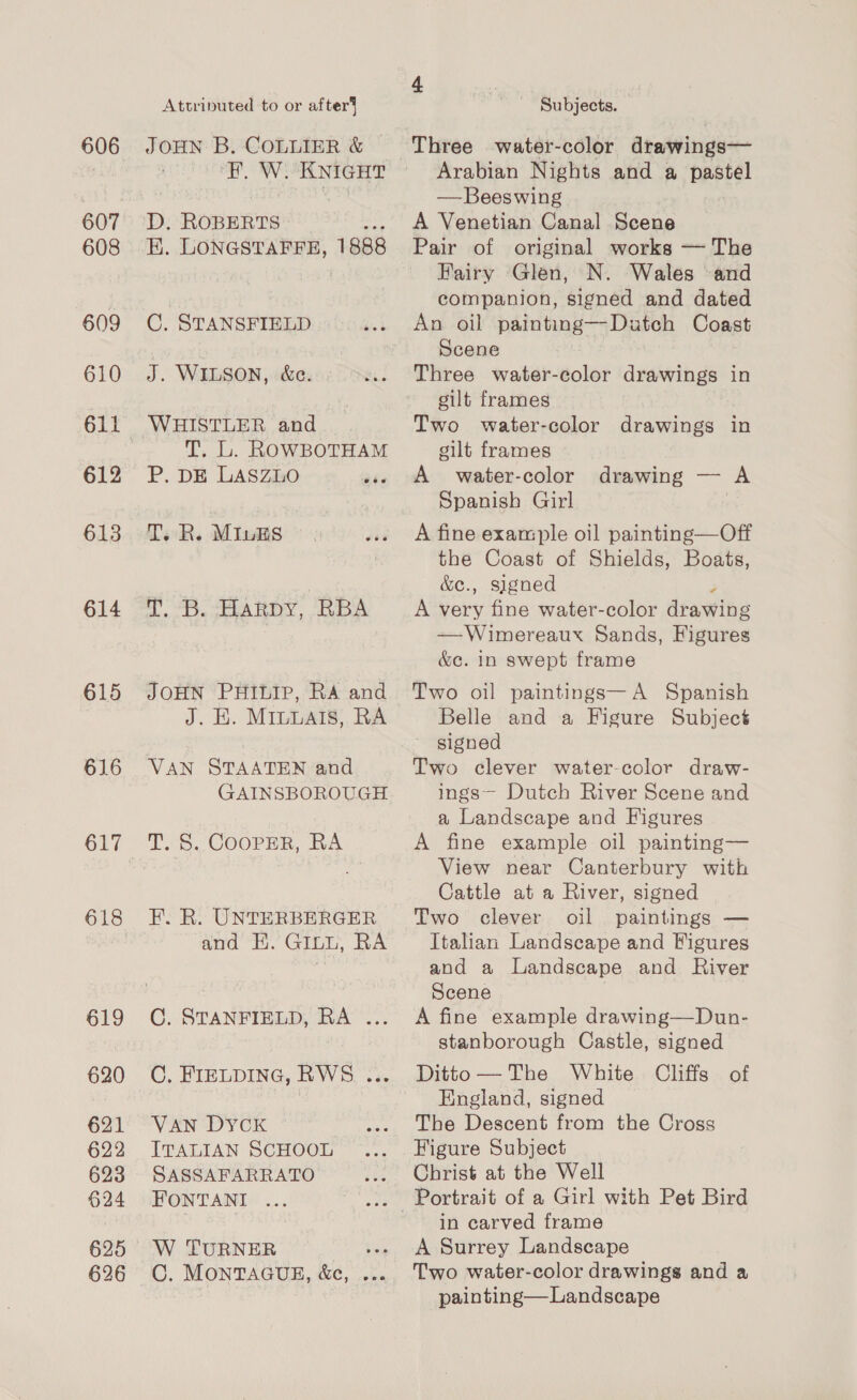 606 607 608 609 610 612 613 614 615 616 617 618 619 620 621 622 623 §24 626 Attriputed to or after’ JOHN B. COLLIER &amp; PVE RI! «RAYS KNIGHT EK. LONGSTAFFE, 1 888 @: STANSFIELD J. WILSON, &amp;ce. WHISTLER and T. L. ROWBOTHAM P. DE LASZLO aR T. R. Minks ie 8 HARDY, RBA JOHN PHILIP, RA and J. K. MILLAIS, RA VAN STAATEN and GAINSBOROUGH T. S. COOPER, RA F. R. UNTERBERGER and Ei.’ GIL, RA C. STANFIELD, RA ... C. FIELDING, RWS ... VAN DYCK ITALIAN SCHOOL SASSAFARRATO FONTANI ... W TURNER C. MONTAGUE, &amp;e, Subjects. | Three water-color drawings— Arabian Nights and a pastel — Beeswing A Venetian Canal Scene Pair of original works — The Fairy Glen, N. Wales and companion, signed and dated An oil painting—Dutch Coast Scene Three water-color drawings in gilt frames Two water-color drawings in gilt frames A water-color Spanish Girl A fine example oil painting—Off the Coast of Shields, Boats, &amp;c., signed A very fine water-color drawins —Wimereaux Sands, Figures &amp;c. in swept frame drawing — A Two oil paintings— A Spanish Belle and a Figure Subject signed Two clever water-color draw- ings~ Dutch River Scene and a Landscape and Figures A fine example oil painting— View near Canterbury with Cattle at a River, signed Two clever oil paintings — Italian Landscape and Figures and a Landscape and River Scene A fine example drawing—Dun- stanborough Castle, signed England, signed The Descent from the Cross Figure Subject Christ at the Well Portrait of a Girl with Pet Bird in carved frame A Surrey Landscape Two water-color drawings and a painting—Landscape