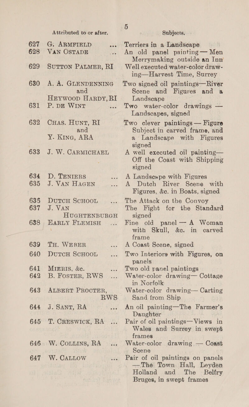 627 628 629 630 631 632 633 634 635 635 637 638 646 647 Attributed to or after. G. ARMFIELD VAN OSTADE and P. DE WINT CHAS. Hunt, RI and Y. Kine, ARA J. W. CARMICHAEL D. TENIERS J. VAN HAGEN DUTCH SCHOOL J. VAN HARLY FLEMISH \ TH. WEBER DUTCH ScHOOL MIERIS, &amp;c. B. FostER, RWS ALBERT PROCTER, R J. SANT, RA T. CRESWICK, RA W. CoLuIns, RA W. CALLOW 5 _ Subjects, Terriers in a Landscape An old panel painting — Men Merrymaking outside an Inn’ Well executed water-color draw- ing—Harvest Time, Surrey Two signed oil paintings—River Scene and Figures and a Landscape Two water-color drawings — Landscapes, signed Two clever paintings — Figure Subject in carved frame, and a Landscape with Figures signed A well executed oil painting— Off the Coast with Shipping signed A Landsespe with Figures A Dutch River Scene with Figures, &amp;c. in Boats, signed The Attack on the Convoy The Fight for the Standard signed Fine old panel — A Woman with Skull, &amp;c. in carved frame A Coast Scene, signed Two Interiors with Figures, on panels Two old panel paintings Water-color drawing— Cottage in Norfolk Water-color drawing-—— Carting Sand from Ship An oil painting—The Farmer’s Daughter Pair of oil paintings— Views in Wales and Surrey in swept frames Water-color drawing — Coast Scene Pair of oil paintings on panels — The Town Hall, Leyden Holland and The _ Belfry Bruges, in swept frames