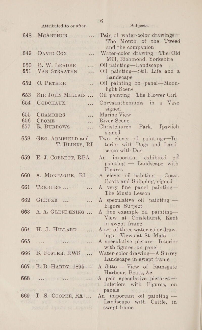 648 649 650 651 652 653 654 655 656 657 658 659 660 661 662 663 664 665 666 668 669 Attributed to or after. McARTHUR DAVID Cox B. W. LEADER VAN STRAATEN C. PETHER SiR JOHN MILMAIS ... GODCHAUX CHAMBERS CROME R. BURROWS GEO. ARMFIELD and YT. BuINKS. RE HK. J. COBBETT, RBA A. MONTAGUE, RI... TERBURG ... GREUZE A. A. GLENDENING ... H.. 3..' HILLARD B. FostER, RWS F. B. Harpy, 1895 ... TS. CoopER, RA ... Subjects. Pair. of water-color drawings— The Mouth of the Tweed and the companion Water-color drawing—The Old Mill, Richmond, Yorkshire Oil painting—Landscape Oil painting—Still Life and a Landscape Oil painting on panel-—Mcon- light Scene Oil painting —The Flower Girl in a Vase  Chrysanthemums signed Marine View River Scene Christchurch signed Two clever oil paintings—In- terior with Dogs and Lanji- scape with Dog An important exhibited oil painting —- Landscape with Figures A clever oil painting — Coast Boats and Shipping, signed A very fine panel painting— The Music Lesson A speculative oil painting — Figure Subject A fine example oil painting— View at Chislehurst, Kent. in swept frame A set of three water-color draw- ings—Views at St. Malo A speculative picture—Interior with figures, on panel Water-color drawing—A Surrey Landscape in swept frame A ditto — View of Ramsgate Harbour, Boats, &amp;c. A pair speculative pictures —- Interiors with Figures, on panels ) : An important oil painting — Landscape with Cattle, in swept frame Park, Ipswich —— es