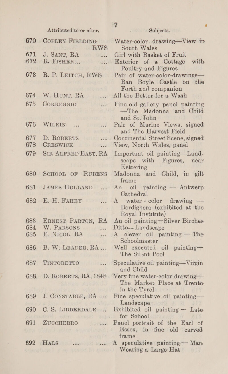 670 6571 672 673 674 675 676 677 678 679 680 681 682 683 684 685 686 687 688 689 690 691 692 Attributed to or after. COPLEY FIELDING . RWS J. SANT, RA R. FISHER... R. P: LEItcH, RWS W. Hunt, RA CORREGGIO WILKIN D. ROBERTS CRESWICK Sir ALFRED EAST, RA ScHOOL OF RUBENS JAMES HOLLAND BK. H. FAHEY ERNEST PARTON, RA W. PARSONS E. Nicou, RA B. W. LEADER, RA... TINTORETTO D. ROBERTS, RA, 1848 J. CONSTABLE, RA ... C. 8. LIDDERDALE ... ZUCCHERRO HALS 7 a Subjects. Water-color. drawing—View in South Wales Girl with Basket of Fruit Exterior of a Cottage with Poultry and Figures Pair of water-color-drawings— Ban Boyle Castle on the Forth and companion All the Better for a Wash Hine old gallery panel painting —The Madonna and Child and St. John Pair of Marine Views, signed and The Harvest Field Continental Street Scene, signed View, North Wales, panel Important oil painting—Land- scape with Figures, near Kettering Madonna and Child, in gilt: frame An - oil painting —- Antwerp Cathedral A water-color drawing — Bordighera (exhibited at the Royal Institute) An oil painting—Silver Birches Ditto-- Landscape A clever oil painting — The Schoolmaster Well executed oil painting— The Silent Pool Speculative oil painting—Virgin and Child Very fine water-color drawing— The Market Place at Trento in the Tyrol Fine speculative oil painting— Landscape Exhibited oil painting —- Late for School Panel portrait of the Earl of Essex, in fine old carved frame A speculative painting— Man Wearing a Large Hat