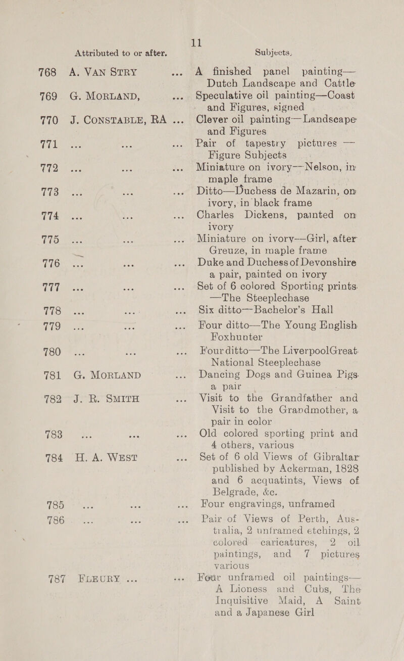 768 769 770 171 We 773 774 775 776 777 778 779 780 781 782 783 784 785 786 187 Attributed to or after, A. VAN STRY G. MORLAND, J. CONSTABLE, RA ... G. MORLAND J. R. SMITH H. A. WEST HPLEURY. <2: il Subjects, A finished panel painting— Dutch Landscape and Cattle Speculative oil painting—Coast and Figures, signed Clever oil painting— Landscape and Figures Pair of tapestry pictures — Figure Subjects | Miniature on ivory——Nelson, in maple frame 3 Ditto—Duchess de Mazarin, on ivory, in black frame Charles Dickens, painted on ivory Miniature on ivory——Girl, after Greuze, in maple frame Duke and Duchess of Devonshire a@ palr, painted on ivory Set of 6 colored Sporting prints. —The Steeplechase Six ditto—Bachelor’s Hail Four ditto—The Young English Hoxhunter Four ditto—The LiverpoolGreat: National Steeplechase Dancing Dogs and Guinea Pigs. &amp; pair Visit to the Grandfather and Visit to the Grandmother, a, pair in color Old colored sporting print and 4 others, various Set of 6 old Views of Gibraltar published by Ackerman, 1828 and 6 acquatints, Views of Belgrade, &amp;e. Four engravings, unframed Pair of Views of Perth, Aus- tralia, 2 unframed etchings, 2 colored caricatures, 2 oil paintings, and 7 pictures various Four unframed oil paintings— A Lioness and Cubs, The Inquisitive Maid, A Saint and a Japanese Girl