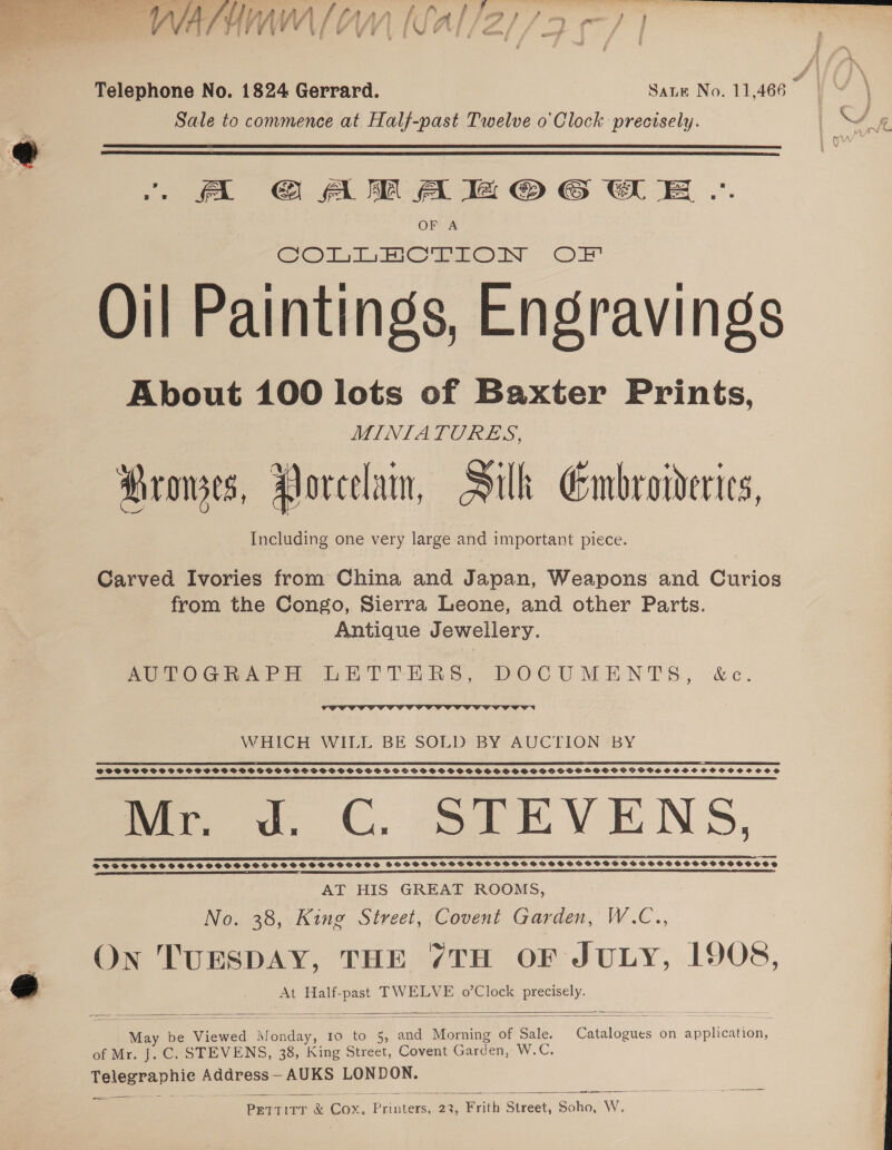 a : Telephone No. 1824 Gerrard. Sanu No. 11,466 é Sale to commence at Half-past Twelve o Clock precisely.   . A GAM A a © 6 WE .. OF A Oil Paintings, Engravings About 100 lots of Baxter Prints, MINIATURES, Prowes, Porcelain, Silk Embroivderies, Including one very large and important piece. Garved Ivories from China and Japan, Weapons and Curios from the Congo, Sierra Leone, and other Parts. Antique Jewellery. SeTOGmAPH bERTTHRS, DOCUMENTS, &amp;c.  WHICH WILL BE SOLD BY AUCTION BY 22 TEE TT TTCTTCCCCTCFCCCCOFr SSCSCSSSSSSSSCS SSS SOSH SHOVSSSSOSOGSSSSSSVOSPSSSSOS SVS OOH GOSSHSOGH SO PSH OOOH SOHOSSCSOSSCOS me ow, €, slLEVENS, SSTSSSHSOHSHHSSHSHSHSHHHHSHHOSOSD  STSTSSSCSSSSOSSSOSSSSHSSSOSVSHSSSOOWHOSOS PSSSSSSSESSSSHSSSVOSSOSOSD AT HIS GREAT ROOMS, No. 38, King Street, Covent Garden, W.C.., On TUESDAY, THE 7TH OF JULY, 1908, At Half-past TWELVE o’Clock precisely.   May be Viewed Monday, Io to 5, and Morning of Sale. Catalogues on application, of Mr. J. C. STEVENS, 38, King Street, Covent Garden, AWC, Telegraphie Address— AUKS LONDON.  v1 neem  ow PeTtTirr &amp; Cox. Printers, 23, Frith Street, Soho, W.