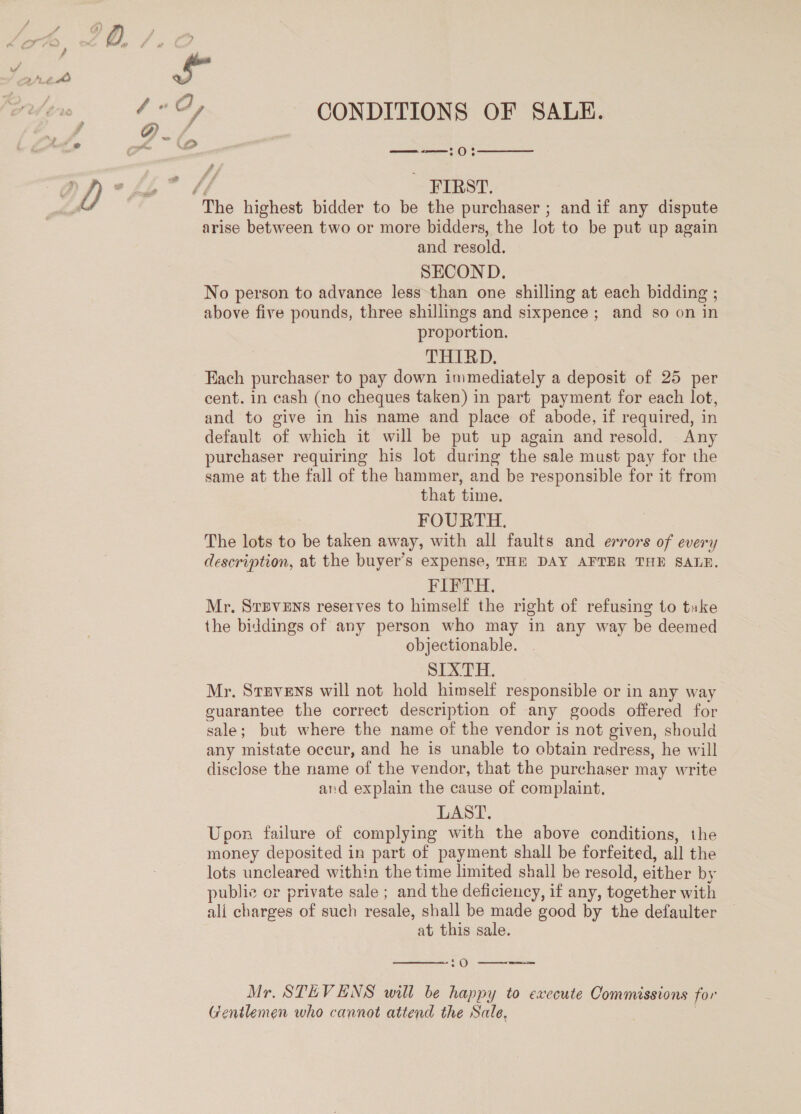 —-—:0  ~ ‘FIRST. arise between two or more bidders, the lot to be put up again and resold. SECOND. No person to advance less than one shilling at each bidding ; above five pounds, three shillings and sixpence; and so on in proportion. THIRD, | Each purchaser to pay down immediately a deposit of 25 per cent. in cash (no cheques taken) in part payment for each lot, and to give in his name and place of abode, if required, in default of which it will be put up again and resold. Any purchaser requiring his lot during the sale must pay for the same at the fall of the hammer, and be responsible for it from that time. FOURTH. The lots to be taken away, with all faults and errors of every description, at the buyer’s expense, THE DAY AFTER THE SALE. FIFTH. Mr. Srpvens reserves to himself the right of refusing to take the biddings of any person who may in any way be deemed objectionable. SIXTH. Mr. Stnvens will not hold himself responsible or in any way guarantee the correct description of any goods offered for sale ; but where the name of the vendor is not given, should any mistate occur, and he is unable to obtain redress, he will disclose the name of the vendor, that the purchaser may write and explain the cause of complaint, LAST. Upon failure of complying with the above conditions, the money deposited in part of payment shall be forfeited, all the lots uncleared within the time limited shall be resold, either by public or private sale ; and the deficiency, if any, together with ali charges of such resale, shall be made good by the defaulter at this sale.  O--rjFKrKee=-— Mr. STEVENS will be happy to execute Commissions for Gentlemen who cannot attend the Sale,