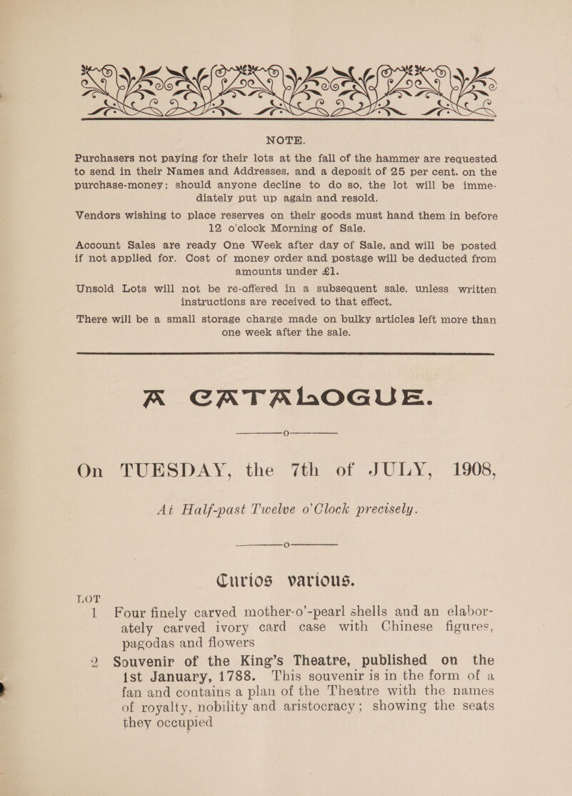   23 ~ BN YS NOTE. Purchasers not paying for their lots at the fall of the hammer are requested to send in their Names and Addresses, and a deposit of 25 per cent. on the purchase-money; should anyone decline to do so, the lot will be imme- diately put up again and resold. Vendors wishing to place reserves on their goods must hand them in before 12 o'clock Morning of Sale. Account Sales are ready One Week after day of Sale, and will be posted if not applied for. Cost of money order and postage will be deducted from amounts under £1. ; Unsold Lots will not be re-offered in a subsequent sale, unless written instructions are received to that effect. There will be a small storage charge made on bulky articles left more than one week after the sale.  A CATALOGUE. On TUESDAY, the 7th of JULY, 1908, At Half-past Twelve o’ Clock prectsely. Q CTurtlos various. LOT 1 Four finely carved mother-o’-pearl shells and an elabor- ately carved ivory card case with Chinese figures, pagodas and flowers 2 Souvenir of the King’s Theatre, published on the {st January, 1788. This souvenir is in the form of a fan and contains a plan of the Theatre with the names of royalty, nobility and aristocracy; showing the seats they occupied