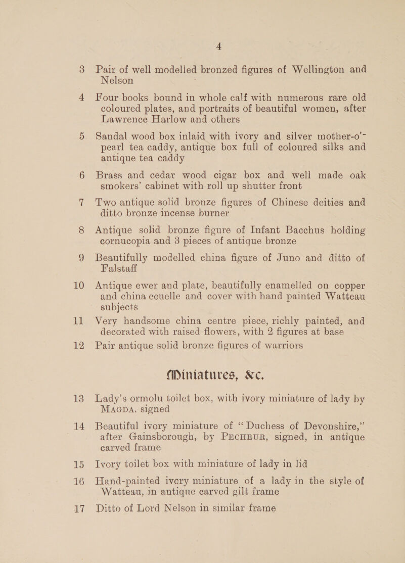 10 ha 12 13 14 16 17 4 Pair of well modelled bronzed figures of Wellington and Nelson Four books bound in whole calf with numerous rare old coloured plates, and portraits of beautiful women, after Lawrence Harlow and others Sandal wood box inlaid with ivory and silver mother-o’- pearl tea caddy, antique box full of coloured silks and antique tea caddy Brass and cedar wood cigar box and well made oak smokers’ cabinet with roll up shutter front Two antique solid bronze figures of Chinese deities and ditto bronze incense burner Antique solid bronze figure of Infant Bacchus holding cornucopia and 3 pieces of antique bronze Beautifully modelled china figure of Juno and ditto of Falstaff Antique ewer and plate, beautifully enamelled on copper and china ecuelle and cover with hand painted Watteau subjects Very handsome china centre piece, richly painted, and decorated with raised flowers, with 2 figures at base Pair antique solid bronze figures of warriors Miniatures, Kc, Lady’s ormolu toilet box, with ivory miniature of lady by MaGDA, signed Beautiful ivory miniature of “Duchess of Devonshire,” after Gainsborough, by PECHEUR, signed, in antique carved frame Ivory toilet box with miniature of lady in lid Hand-painted ivory miniature of a lady in the style of Watteau, in antique carved gilt frame Ditto of Lord Nelson in similar frame
