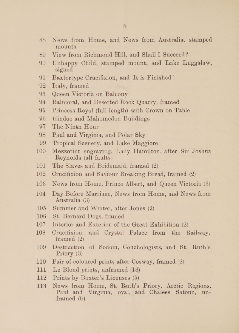 88 BY #18) a 92 93 94 D9 D6 of 98 99 100 1O1 102 103 104 105 106 107 108 109 110 Pid 112 113 8 News from Home, and News from Australia, stamped mounts View from Richmond Hill, and Shall I Succeed ? Unhappy Child, stamped mount, and Lake Luggalaw, signed Baxtertype Crucifixion, and It is Finished! Italy, framed @aeen Victoria on Balcony Balmoral, and Deserted Rock Quarry, framed Princess Royal (full length) with Crown on Table i4indoo and Mahomedan Buildings The Ninth Hour Paul and Virginia, and Polar Sky Tropical Scenery, and Lake Maggiore Mezzotint engraving, Lady Hamilton, after Sir Joshua Reynolds (all faults) The Slaves and Bridemaid, framed (2) Crucifixion and Saviour Breaking Bread, framed (2) News from Home, Prince Albert, and Queen Victoria (3) Day Before Marriage, News from Home, and News from Australia (3) Summer and Winter, after Jones (2) St. Bernard Dogs, framed Interior and Exterior of the Great Exhibition (2) Crucifixion, and Crystal Palace from the Kailway, framed (2) Destruction of Sodom, Conchologists, and St. Ruth's Priory (3) Pair of coloured prints after Cosway, framed (2) Le Blond prints, unframed (13) Prints by Baxter’s Licenses (5) News from Home, St. Ruth’s Priory, Arctic Regions, Paul and Virginia, oval, and Chalees Satoun, un-