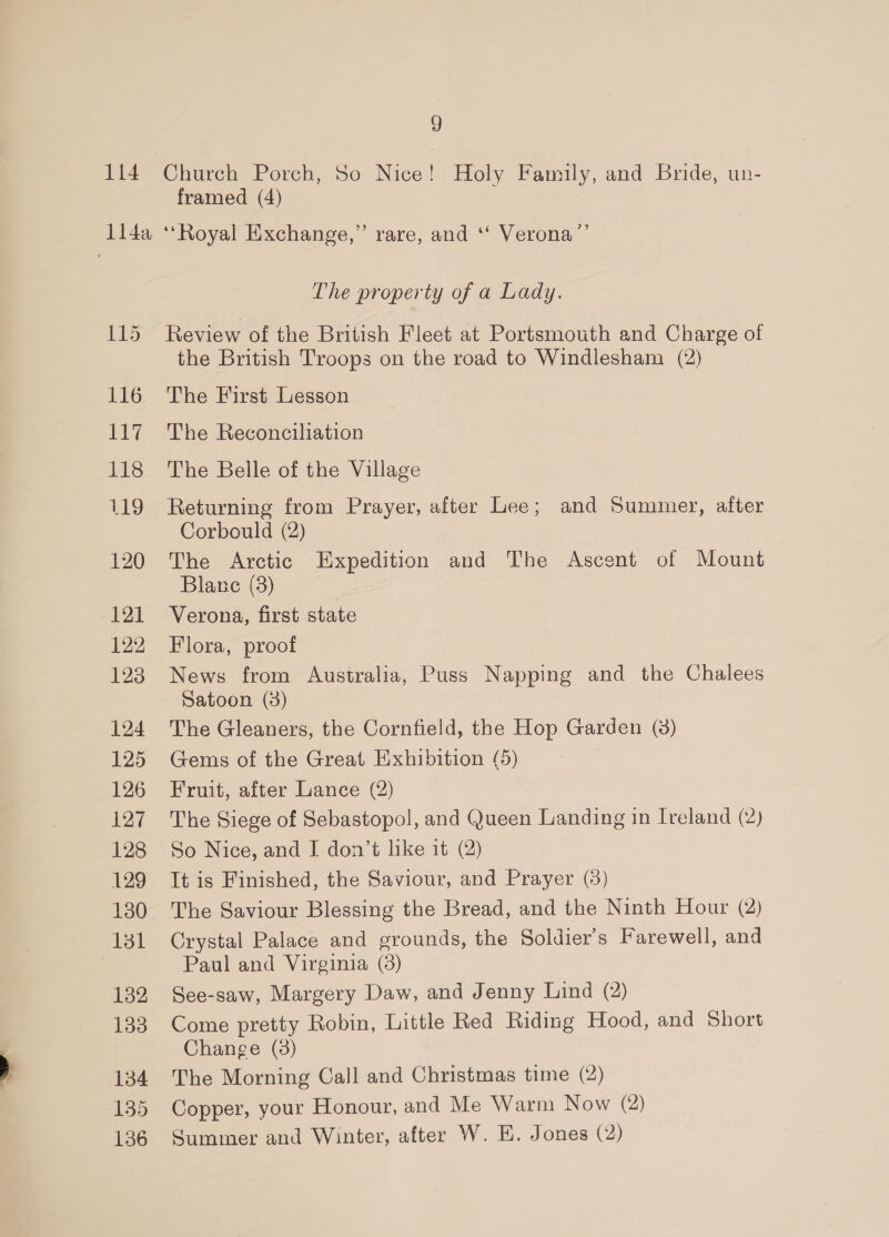 _= 114 117 118 119 120 121 122 123 124 125 126 127 128 129 130 131 132 133 134 135 136 9 Church Porch, So Nice! Holy Family, and Bride, un- framed (4) The property of a Lady. the British Troops on the road to Windlesham (2) The Reconciliation The Belle of the Village Returning from Prayer, after Lee; and Summer, after Corbould (2) The Arctic Expedition and The Ascent of Mount Blane (3) | 7 Verona, first state Flora, proof News from Australia, Puss Napping and the Chalees Satoon (3) The Gleaners, the Cornfield, the Hop Garden (3) Gems of the Great Exhibition (5) Fruit, after Lance (2) The Siege of Sebastopol, and Queen Landing in Ireland (2) So Nice, and I don’t like it (2) It is Finished, the Saviour, and Prayer (3) The Saviour Blessing the Bread, and the Ninth Hour (2) Crystal Palace and grounds, the Soldier's Farewell, and Paul and Virginia (38) See-saw, Margery Daw, and Jenny Lind (2) Come pretty Robin, Little Red Riding Hood, and Short Change (38) The Morning Call and Christmas time (2) Copper, your Honour, and Me Warm Now (2) Summer and Winter, after W. EH. Jones (2)