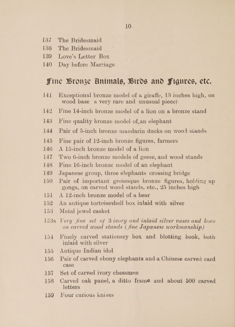 137 138 139 140 10 The Bridesmaid The Bridesmaid Love’s Letter Box Day before Marriage 141 142 143 144 145 146 147 148 149 150 L5l 152 153 L53a 155 156 157 158 159 Exceptional bronze model of a giraffe, 13 inches high, on wood base a very rare and unusual piece) Fine 14-inch bronze model of a lion on a bronze stand Fine quality bronze model of,an elephant Pair of 5-inch bronze mandarin ducks on wood siands Fine pair of 12-inch bronze figures, farmers A 15-inch bronze model of a hon Two 6-inch bronze models of geese, and wood stands Fine 16-inch bronze model of an elephant Japanese group, three elephants crossing bridge Pair of important grotesque bronze figures, holding up gongs, on carved wood stands, etc., 25 inches high A 12-inch bronze model of a bear An antique tortoiseshell box inlaid with silver Metal jewel casket Very fine set of 3iwory and inlaid silver vases and koro on carved wood stands ( fine Japanese workmanship) Finely carved stationery box and blotting book, both inlaid with silver Antique Indian idol Pair of carved ebony elephants and a Chinese carved card case | Set of carved ivory chessmen Carved oak panel, a ditto frame and about 500 carved letters Four curious knives