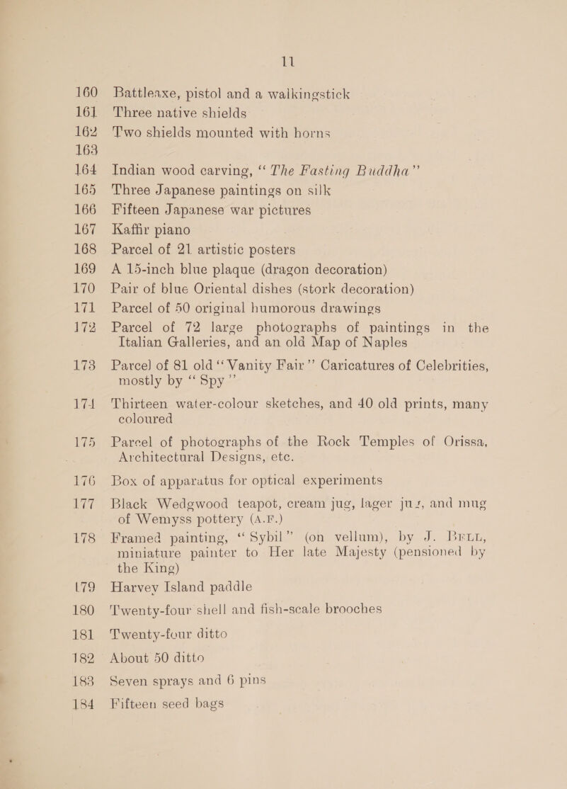 160 16] 162 163 164 165 166 167 168 169 170 171 172 173 174 175 176 Las 178 L79 180 181 182 183 184 i Battleaxe, pistol and a walkingstick Three native shields Two shields mounted with horns Indian wood carving, ‘‘ The Fasting Buddha” Three Japanese paintings on silk Fifteen Japanese war pictures Kaffir piano Parcel of 21 artistic posters A 15-inch blue plaque (dragon decoration) Pair of blue Oriental dishes (stork decoration) Parcel of 50 original humorous drawings Parcel of 72 large photographs of paintings in the Italian Galleries, and an old Map of Naples Parce} of 81 old “Vanity Fair’’ Caricatures of Celebrities, mostly by ‘‘ Spy ” , Thirteen water-colour sketches, and 40 old prints, many coloured Parcel of photographs of the Rock Temples of Orissa, Architectural Designs, etc. Box of apparatus for optical experiments Black Wedgwood teapot, cream jug, lager juz, and mug of Wemyss pottery (A.F.) Framed painting, “Syou. (on vellum), by J. Beis, miniature painter to Her late Majesty (pensioned by the King) Harvev Island paddle Twenty-four shell and fish-scale brooches Twenty-four ditto About 50 ditto Seven sprays and 6 pins Fifteen seed bags
