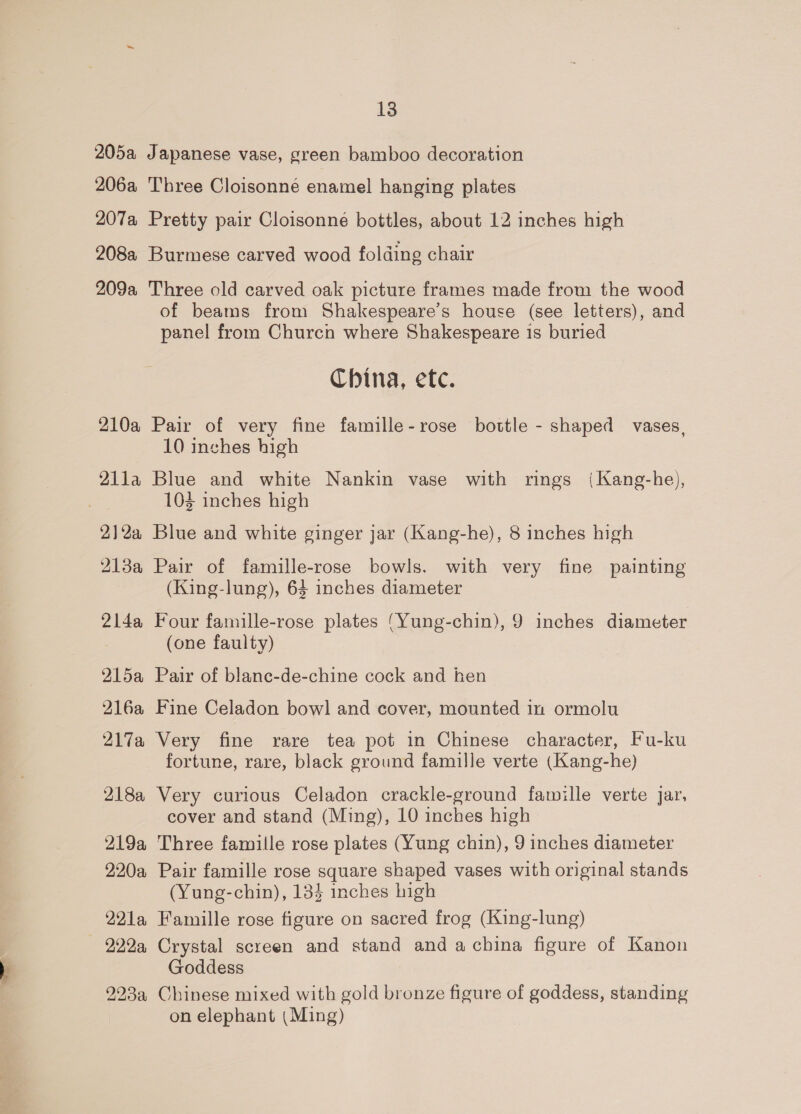 206a 207a 208a 209a 210a Q1la 21 2a 213a 2l4a A15a 216a 217a 218a 219a 220a 221a — -999a, 13 Three Cloisonne enamel hanging plates Pretty pair Cloisonne bottles, about 12 inches high Burmese carved wood folding chair Three old carved oak picture frames made from the wood of beams from Shakespeare’s house (see letters), and panel from Churcn where Shakespeare 1s buried China, efc. Pair of very fine famille-rose bottle - shaped vases, 10 inches high Blue and white Nankin vase with rings {Kang-he), 103 inches high Blue and white ginger jar (Kang-he), 8 inches high Pair of famiulle-rose bowls. with very fine painting (King-lung), 63 inches diameter Four famille-rose plates ‘Yung-chin), 9 inches diameter (one faulty) Pair of blane-de-chine cock and hen Fine Celadon bowl and cover, mounted in ormolu Very fine rare tea pot in Chinese character, Fu-ku fortune, rare, black ground famille verte (Kang-he) Very curious Celadon crackle-ground famille verte jar, cover and stand (Ming), 10 inches high Three famille rose plates (Yung chin), 9 inches diameter Pair famille rose square shaped vases with original stands (Yung-chin), 134 inches high Famille rose figure on sacred frog (King-lung) Crystal screen and stand and a china figure of Kanon Goddess Chinese mixed with gold bronze figure of goddess, standing on elephant (Ming)