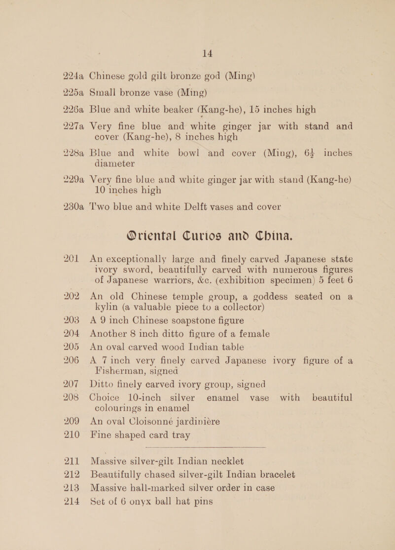 224, BI5a 226a 227a 201 203 204. 205 206 207 208 209 210 211 212 213 214 14 Chinese gold gilt bronze god (Ming) Small bronze vase (Ming) Blue and white beaker (Kang-he), 15 inches high Very fine blue and white ginger jar with stand and cover (Kang-he), 8 inches high Blue and white bowl and cover (Ming), 63 inches diameter Very fine blue and white ginger jar with stand (Kang-he) 10 inches high ‘T'wo blue and white Delft vases and cover Oriental Curios and China. An exceptionally large and finely carved Japanese state ivory sword, beautifully carved with numerous ee of Japanese warriors, &amp;c. (exhibition specimen) 5 feet 6 An old Chinese temple group, a goddess seated on a kylin (a valuable piece to a collector) A 9 inch Chinese soapstone figure Another 8 inch ditto figure of a female An oval carved wood Indian table A 7Tinch very finely carved Japanese ivory figure of a Fisherman, signed Ditto finely carved ivory group, signed Choice 10-inch silver enamel vase with beautiful colourings in enamel An oval Cloisonne jardiniére Fine shaped card tray  Massive silver-gilt Indian necklet Beautifully chased silver-gilt Indian bracelet Massive hall-marked silver order in case Set of 6 onyx ball hat pins