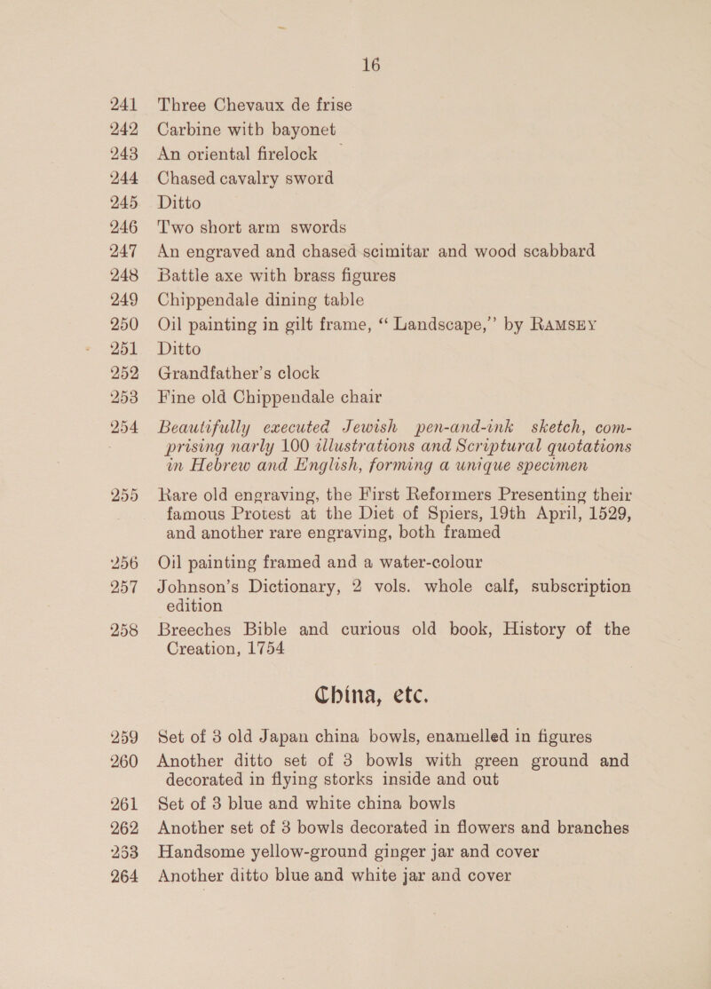 250 256 257 258 259 260 261 262 253 264 16 Three Chevaux de frise Carbine witb bayonet An oriental firelock Chased cavalry sword Ditto | Two short arm swords An engraved and chased scimitar and wood scabbard Battle axe with brass figures Chippendale dining table Oil painting in gilt frame, “ Landscape,’ by RAMSEY Ditto Grandfather’s clock Fine old Chippendale chair Beautifully executed Jewish pen-and-ink sketch, com- prising narly 100 dlustrations and Scriptural quotations in Hebrew and English, forming a unique specumen Rare old engraving, the First Reformers Presenting their famous Protest at the Diet of Spiers, 19th April, 1529, and another rare engraving, both framed Oil painting framed and a water-colour Johnson’s Dictionary, 2 vols. whole calf, subscription edition Breeches Bible and curious old book, History of the Creation, 1754 China, etc. Set of 8 old Japan china bowls, enamelled in figures Another ditto set of 3 bowls with green ground and decorated in flying storks inside and out Set of 3 blue and white china bowls Another set of 8 bowls decorated in flowers and branches Handsome yellow-ground ginger jar and cover Another ditto blue and white jar and cover