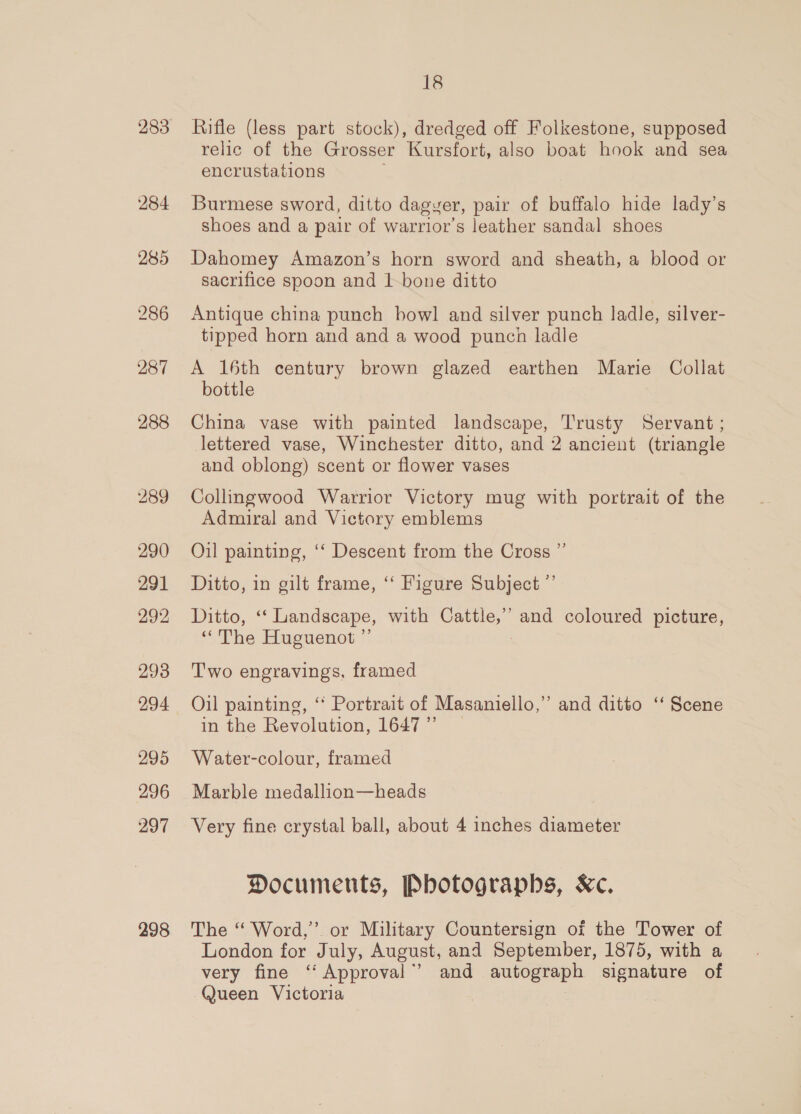 284 285 286 287 288 289 290 291 292 293 294 295 296 297 298 18 Rifle (less part stock), dredged off Folkestone, supposed relic of the Grosser Kursfort, also boat hook and sea encrustations Burmese sword, ditto dagyer, pair of buffalo hide lady’s shoes and a pair of warrior’s leather sandal shoes Dahomey Amazon’s horn sword and sheath, a blood or sacrifice spoon and 1-bone ditto Antique china punch bowl and silver punch ladle, silver- tipped horn and and a wood punch ladle A 16th century brown glazed earthen Marie Collat bottle China vase with painted landscape, Trusty Servant ; lettered vase, Winchester ditto, and 2 ancient (triangle and oblong) scent or flower vases Collingwood Warrior Victory mug with portrait of the Admiral and Victory emblems Oil painting, ‘‘ Descent from the Cross ” Ditto, in gilt frame, ‘‘ Figure Subject ”’ Ditto, ‘‘ Landscape, with Cattle,’ and coloured picture, “The Huguenot ” : Two engravings, framed Oil painting, ‘ Portrait of Masaniello,”’ and ditto ‘‘ Scene in the Revolution, 1647” | Water-colour, framed Marble medallion—heads Very fine crystal ball, about 4 inches diameter Documents, Photographs, Kc. The ‘“ Word,” or Military Countersign of the Tower of London for July, August, and September, 1875, with a very fine ‘“‘Approval”’ and autograph signature of Queen Victoria