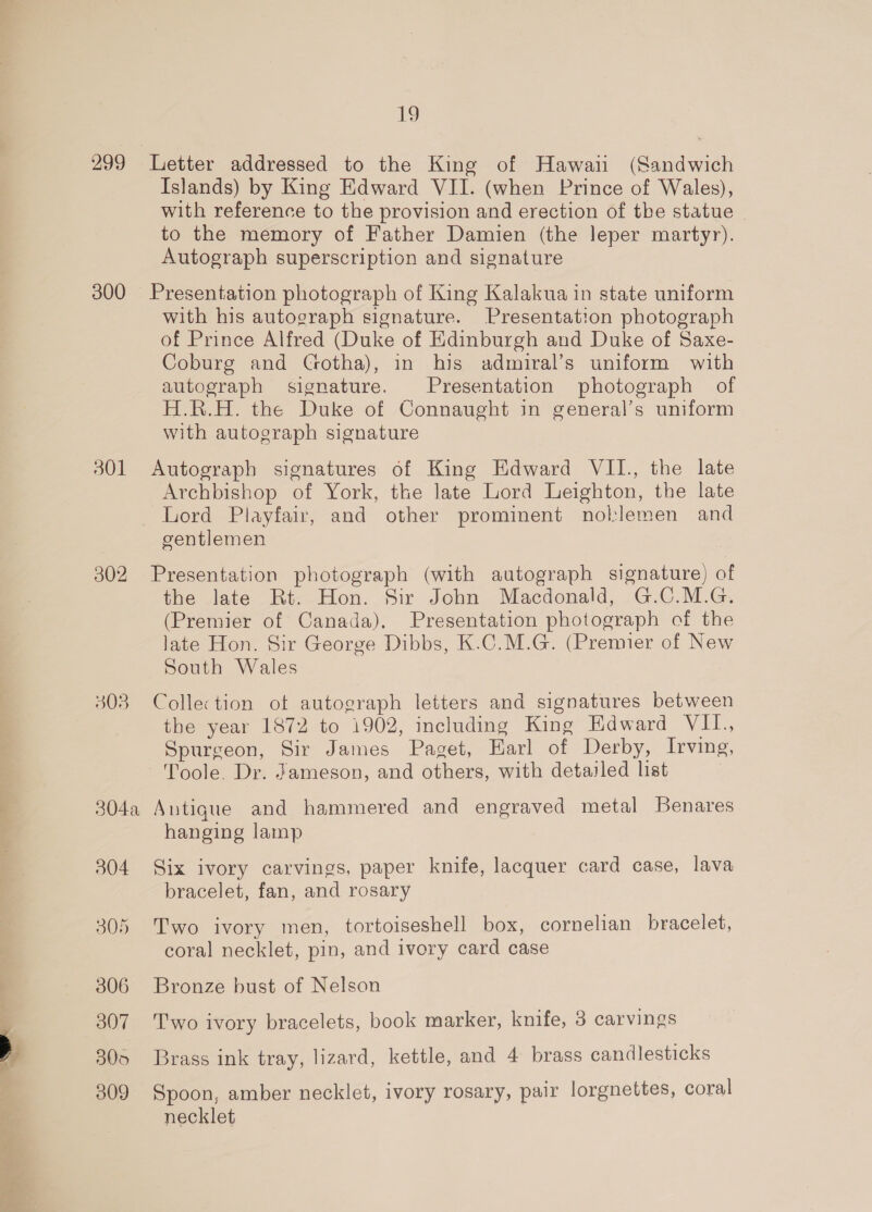 299 300 301 302 3038 304a 304 306 307 305 309 19 Islands) by King Edward VII. (when Prince of Wales), with reference to the provision and erection of the statue to the memory of Father Damien (the leper martyr). Autograph superscription and signature Presentation photograph of King Kalakua in state uniform with his autograph signature. Presentation photograph of Prince Alfred (Duke of Edinburgh and Duke of Saxe- Coburg and Gotha), in his admiral’s uniform with autograph signature. Presentation photograph of H.R.H. the Duke of Connaught in general’s uniform with autograph signature Autograph signatures of King Edward VII., the late Archbishop of York, the late Lord Leighton, the late Lord Playfair, and other prominent noklemen and gentlemen Presentation photograph (with autograph signature) of the late Rt. Hon. Sir John Macdonald, G.C.M.G. (Premier of Canada), Presentation photograph of the late Hon. Sir George Dibbs, K.C.M.G. (Premier of New South Wales Collection ot autograph letters and signatures between the year 1872 to 1902, including King Edward VIL. Spurgeon, Sir James Paget, Earl of Derby, Irving, Toole. Dr. Jameson, and others, with detailed list | Antique and hammered and engraved metal Benares hanging lamp Six ivory carvings, paper knife, lacquer card case, lava bracelet, fan, and rosary Two ivory men, tortoiseshell box, cornelian bracelet, coral necklet, pin, and ivory card case Bronze bust of Nelson Two ivory bracelets, book marker, knife, 3 carvings Brass ink tray, lizard, kettle, and 4 brass candlesticks Spoon, amber necklet, ivory rosary, pair lorgnettes, coral necklet